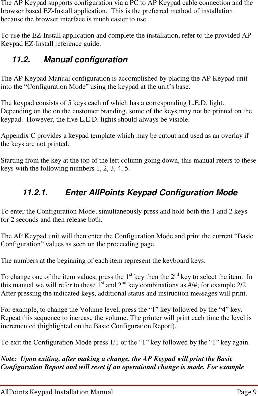 AllPoints Keypad Installation Manual   Page 9  The AP Keypad supports configuration via a PC to AP Keypad cable connection and the browser based EZ-Install application.  This is the preferred method of installation because the browser interface is much easier to use.  To use the EZ-Install application and complete the installation, refer to the provided AP Keypad EZ-Install reference guide. 11.2.  Manual configuration  The AP Keypad Manual configuration is accomplished by placing the AP Keypad unit into the “Configuration Mode” using the keypad at the unit’s base.    The keypad consists of 5 keys each of which has a corresponding L.E.D. light.  Depending on the on the customer branding, some of the keys may not be printed on the keypad.  However, the five L.E.D. lights should always be visible.    Appendix C provides a keypad template which may be cutout and used as an overlay if the keys are not printed.  Starting from the key at the top of the left column going down, this manual refers to these keys with the following numbers 1, 2, 3, 4, 5.  11.2.1.  Enter AllPoints Keypad Configuration Mode  To enter the Configuration Mode, simultaneously press and hold both the 1 and 2 keys for 2 seconds and then release both.  The AP Keypad unit will then enter the Configuration Mode and print the current “Basic Configuration” values as seen on the proceeding page.  The numbers at the beginning of each item represent the keyboard keys.  To change one of the item values, press the 1st key then the 2nd key to select the item.  In this manual we will refer to these 1st and 2nd key combinations as #/#; for example 2/2.   After pressing the indicated keys, additional status and instruction messages will print.   For example, to change the Volume level, press the “1” key followed by the “4” key. Repeat this sequence to increase the volume. The printer will print each time the level is incremented (highlighted on the Basic Configuration Report).  To exit the Configuration Mode press 1/1 or the “1” key followed by the “1” key again.  Note:  Upon exiting, after making a change, the AP Keypad will print the Basic Configuration Report and will reset if an operational change is made. For example 