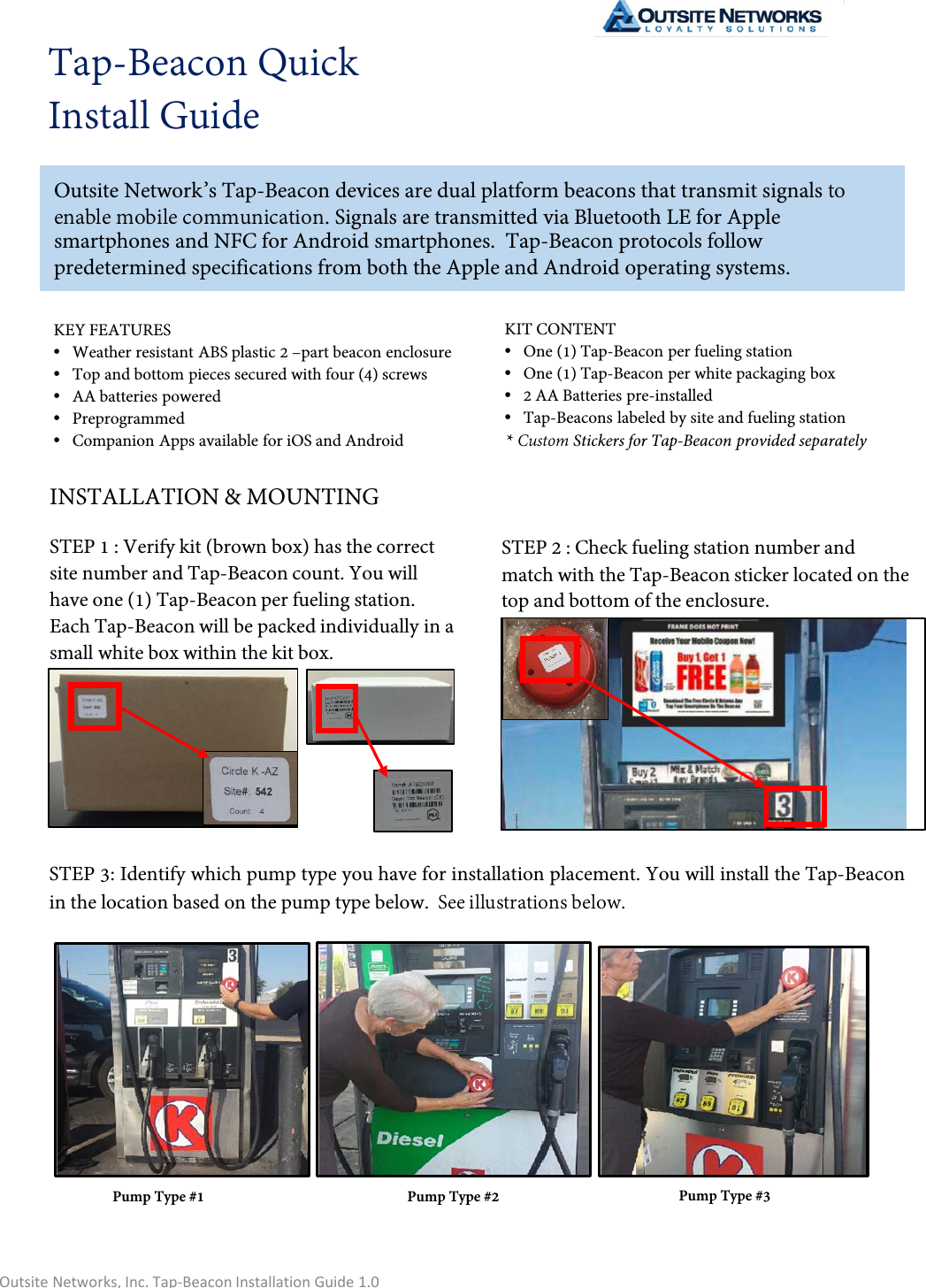 Tap-Beacon Quick Install GuideOutsite Network’s Tap-Beacon devices are dual platform beacons that transmit signals to enable mobile communication. Signals are transmitted via Bluetooth LE for Apple smartphones and NFC for Android smartphones.  Tap-Beacon protocols follow predetermined specifications from both the Apple and Android operating systems. INSTALLATION &amp; MOUNTINGSTEP 1 : Verify kit (brown box) has the correct site number and Tap-Beacon count. You will have one (1) Tap-Beacon per fueling station. Each Tap-Beacon will be packed individually in a small white box within the kit box.KEY FEATURES•Weather resistant ABS plastic 2 –part beacon enclosure•Top and bottom pieces secured with four (4) screws•AA batteries powered•Preprogrammed•Companion Apps available for iOS and AndroidKIT CONTENT•One (1) Tap-Beacon per fueling station•One (1) Tap-Beacon per white packaging box•2 AA Batteries pre-installed•Tap-Beacons labeled by site and fueling station* Custom Stickers for Tap-Beacon provided separatelySTEP 2 : Check fueling station number and match with the Tap-Beacon sticker located on the top and bottom of the enclosure.STEP 3: Identify which pump type you have for installation placement. You will install the Tap-Beacon in the location based on the pump type below.  See illustrations below. Pump Type #1 Pump Type #2 Pump Type #3Outsite Networks, Inc. Tap-Beacon Installation Guide 1.0