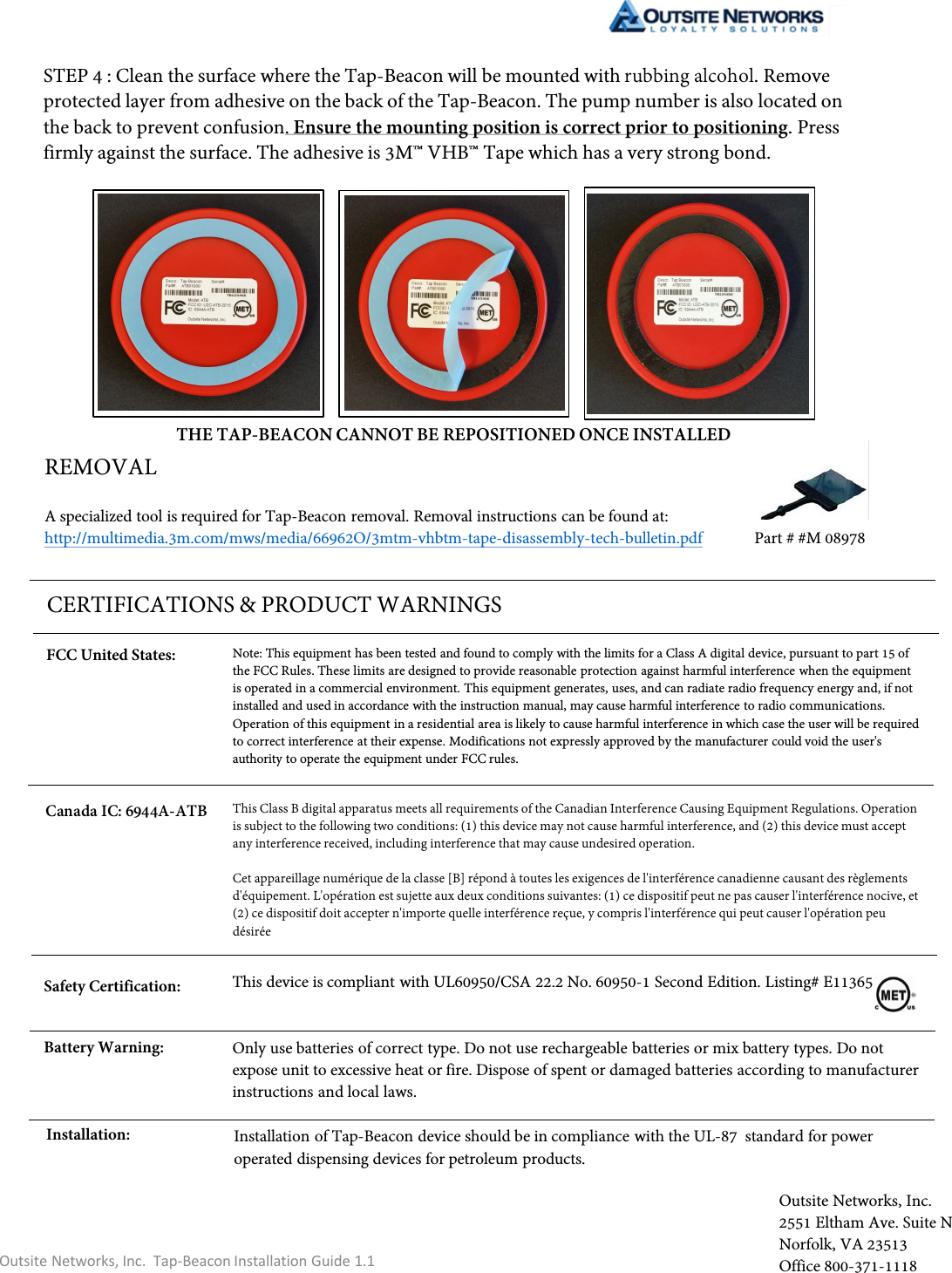 Note: This equipment has been tested and found to comply with the limits for a Class A digital device, pursuant to part 15 of the FCC Rules. These limits are designed to provide reasonable protection against harmful interference when the equipment is operated in a commercial environment. This equipment generates, uses, and can radiate radio frequency energy and, if not installed and used in accordance with the instruction manual, may cause harmful interference to radio communications. Operation of this equipment in a residential area is likely to cause harmful interference in which case the user will be required to correct interference at their expense. Modifications not expressly approved by the manufacturer could void the user&apos;s authority to operate the equipment under FCC rules.This device is compliant with UL60950/CSA 22.2 No. 60950-1 Second Edition. Listing# E113658.STEP 4 : Clean the surface where the Tap-Beacon will be mounted with rubbing alcohol. Remove protected layer from adhesive on the back of the Tap-Beacon. The pump number is also located on the back to prevent confusion. Ensure the mounting position is correct prior to positioning. Press firmly against the surface. The adhesive is 3M™ VHB™ Tape which has a very strong bond. THE TAP-BEACON CANNOT BE REPOSITIONED ONCE INSTALLEDCERTIFICATIONS &amp; PRODUCT WARNINGSOutsite Networks, Inc.  Tap-Beacon Installation Guide 1.1REMOVALA specialized tool is required for Tap-Beacon removal. Removal instructions can be found at: http://multimedia.3m.com/mws/media/66962O/3mtm-vhbtm-tape-disassembly-tech-bulletin.pdf Part # #M 08978Battery Warning: Only use batteries of correct type. Do not use rechargeable batteries or mix battery types. Do not expose unit to excessive heat or fire. Dispose of spent or damaged batteries according to manufacturer instructions and local laws.Safety Certification:Outsite Networks, Inc. 2551 Eltham Ave. Suite NNorfolk, VA 23513Office 800-371-1118Installation: Installation of Tap-Beacon device should be in compliance with the UL-87  standard for power operated dispensing devices for petroleum products. FCC United States:This Class B digital apparatus meets all requirements of the Canadian Interference Causing Equipment Regulations. Operation is subject to the following two conditions: (1) this device may not cause harmful interference, and (2) this device must accept any interference received, including interference that may cause undesired operation.Cet appareillage numérique de la classe [B] répond à toutes les exigences de l&apos;interférence canadienne causant des règlements d&apos;équipement. L&apos;opération est sujette aux deux conditions suivantes: (1) ce dispositif peut ne pas causer l&apos;interférence nocive, et (2) ce dispositif doit accepter n&apos;importe quelle interférence reçue, y compris l&apos;interférence qui peut causer l&apos;opération peu désiréeCanada IC: 6944A-ATB 