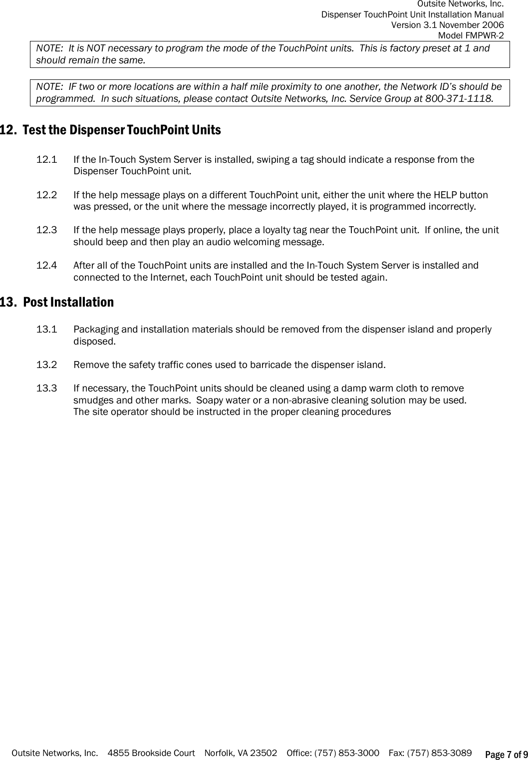 Outsite Networks, Inc. Dispenser TouchPoint Unit Installation Manual Version 3.1 November 2006 Model FMPWR-2 Outsite Networks, Inc.    4855 Brookside Court    Norfolk, VA 23502    Office: (757) 853-3000    Fax: (757) 853-3089 Page 7 of 9 NOTE:  It is NOT necessary to program the mode of the TouchPoint units.  This is factory preset at 1 and should remain the same.  NOTE:  IF two or more locations are within a half mile proximity to one another, the Network ID’s should be programmed.  In such situations, please contact Outsite Networks, Inc. Service Group at 800-371-1118.  12.  Test the Dispenser TouchPoint Units  12.1  If the In-Touch System Server is installed, swiping a tag should indicate a response from the Dispenser TouchPoint unit.  12.2  If the help message plays on a different TouchPoint unit, either the unit where the HELP button was pressed, or the unit where the message incorrectly played, it is programmed incorrectly.     12.3  If the help message plays properly, place a loyalty tag near the TouchPoint unit.  If online, the unit should beep and then play an audio welcoming message.   12.4  After all of the TouchPoint units are installed and the In-Touch System Server is installed and connected to the Internet, each TouchPoint unit should be tested again.      13.  Post Installation  13.1  Packaging and installation materials should be removed from the dispenser island and properly disposed.  13.2  Remove the safety traffic cones used to barricade the dispenser island.     13.3  If necessary, the TouchPoint units should be cleaned using a damp warm cloth to remove smudges and other marks.  Soapy water or a non-abrasive cleaning solution may be used. The site operator should be instructed in the proper cleaning procedures                    