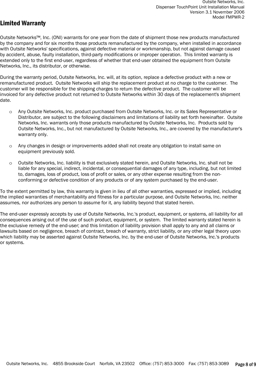 Outsite Networks, Inc. Dispenser TouchPoint Unit Installation Manual Version 3.1 November 2006 Model FMPWR-2 Outsite Networks, Inc.    4855 Brookside Court    Norfolk, VA 23502    Office: (757) 853-3000    Fax: (757) 853-3089 Page 8 of 9 Limited Warranty  Outsite Networks™, Inc. (ONI) warrants for one year from the date of shipment those new products manufactured by the company and for six months those products remanufactured by the company, when installed in accordance with Outsite Networks&apos; specifications, against defective material or workmanship, but not against damage caused by accident, abuse, faulty installation, third-party modifications or improper operation.  This limited warranty is extended only to the first end-user, regardless of whether that end-user obtained the equipment from Outsite Networks, Inc., its distributor, or otherwise.  During the warranty period, Outsite Networks, Inc. will, at its option, replace a defective product with a new or remanufactured product.  Outsite Networks will ship the replacement product at no charge to the customer.  The customer will be responsible for the shipping charges to return the defective product.  The customer will be invoiced for any defective product not returned to Outsite Networks within 30 days of the replacement&apos;s shipment date.   o Any Outsite Networks, Inc. product purchased from Outsite Networks, Inc. or its Sales Representative or Distributor, are subject to the following disclaimers and limitations of liability set forth hereinafter.  Outsite Networks, Inc. warrants only those products manufactured by Outsite Networks, Inc.  Products sold by Outsite Networks, Inc., but not manufactured by Outsite Networks, Inc., are covered by the manufacturer&apos;s warranty only.    o Any changes in design or improvements added shall not create any obligation to install same on equipment previously sold.  o Outsite Networks, Inc. liability is that exclusively stated herein, and Outsite Networks, Inc. shall not be liable for any special, indirect, incidental, or consequential damages of any type, including, but not limited to, damages, loss of product, loss of profit or sales, or any other expense resulting from the non-conforming or defective condition of any products or of any system purchased by the end-user.  To the extent permitted by law, this warranty is given in lieu of all other warranties, expressed or implied, including the implied warranties of merchantability and fitness for a particular purpose, and Outsite Networks, Inc. neither assumes, nor authorizes any person to assume for it, any liability beyond that stated herein.  The end-user expressly accepts by use of Outsite Networks, Inc.&apos;s product, equipment, or systems, all liability for all consequences arising out of the use of such product, equipment, or system.  The limited warranty stated herein is the exclusive remedy of the end-user; and this limitation of liability provision shall apply to any and all claims or lawsuits based on negligence, breach of contract, breach of warranty, strict liability, or any other legal theory upon which liability may be asserted against Outsite Networks, Inc. by the end-user of Outsite Networks, Inc.&apos;s products or systems.                   