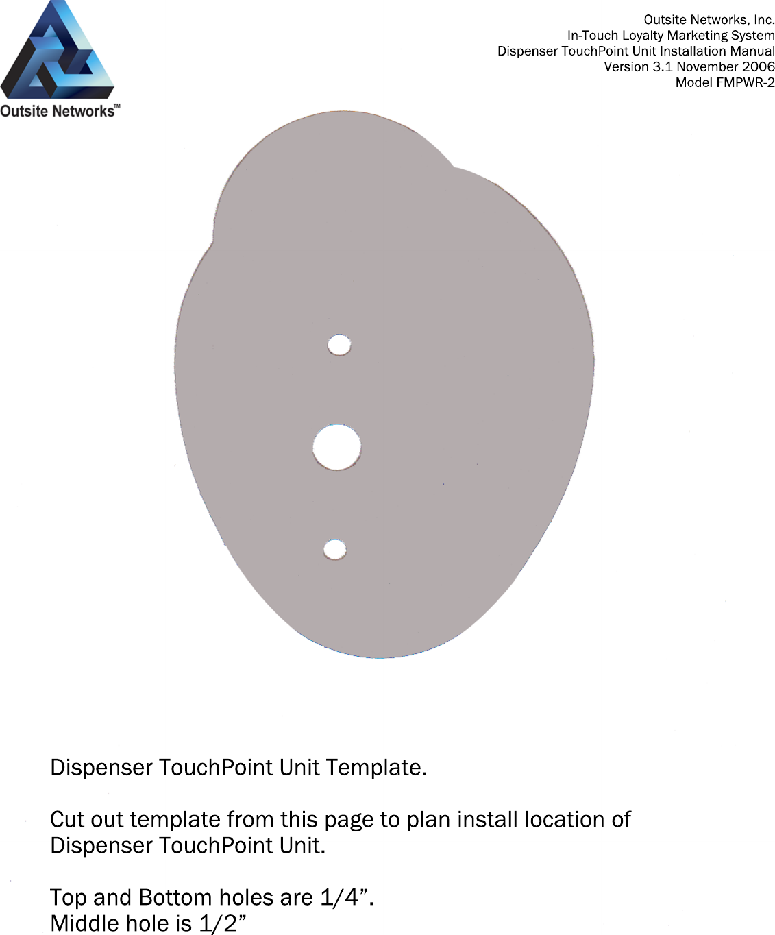 Dispenser TouchPoint Unit Template.Cut out template from this page to plan install location of Dispenser TouchPoint Unit.Top and Bottom holes are 1/4”.Middle hole is 1/2”Outsite Networks, Inc.In-Touch Loyalty Marketing SystemDispenser TouchPoint Unit Installation ManualVersion 3.1 November 2006Model FMPWR-2