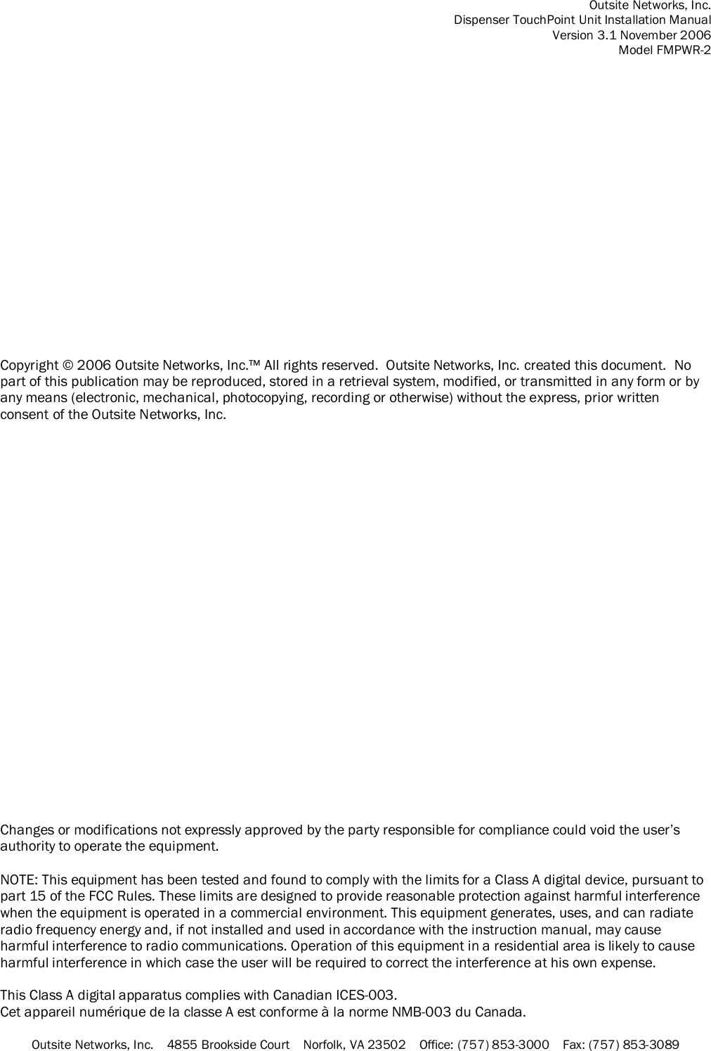 Outsite Networks, Inc. Dispenser TouchPoint Unit Installation Manual Version 3.1 November 2006 Model FMPWR-2 Outsite Networks, Inc.    4855 Brookside Court    Norfolk, VA 23502    Office: (757) 853-3000    Fax: (757) 853-3089                   Copyright © 2006 Outsite Networks, Inc.™ All rights reserved.  Outsite Networks, Inc. created this document.  No part of this publication may be reproduced, stored in a retrieval system, modified, or transmitted in any form or by any means (electronic, mechanical, photocopying, recording or otherwise) without the express, prior written consent of the Outsite Networks, Inc.                         Changes or modifications not expressly approved by the party responsible for compliance could void the user’s authority to operate the equipment.  NOTE: This equipment has been tested and found to comply with the limits for a Class A digital device, pursuant to part 15 of the FCC Rules. These limits are designed to provide reasonable protection against harmful interference when the equipment is operated in a commercial environment. This equipment generates, uses, and can radiate radio frequency energy and, if not installed and used in accordance with the instruction manual, may cause harmful interference to radio communications. Operation of this equipment in a residential area is likely to cause harmful interference in which case the user will be required to correct the interference at his own expense.  This Class A digital apparatus complies with Canadian ICES-003. Cet appareil numérique de la classe A est conforme à la norme NMB-003 du Canada. 