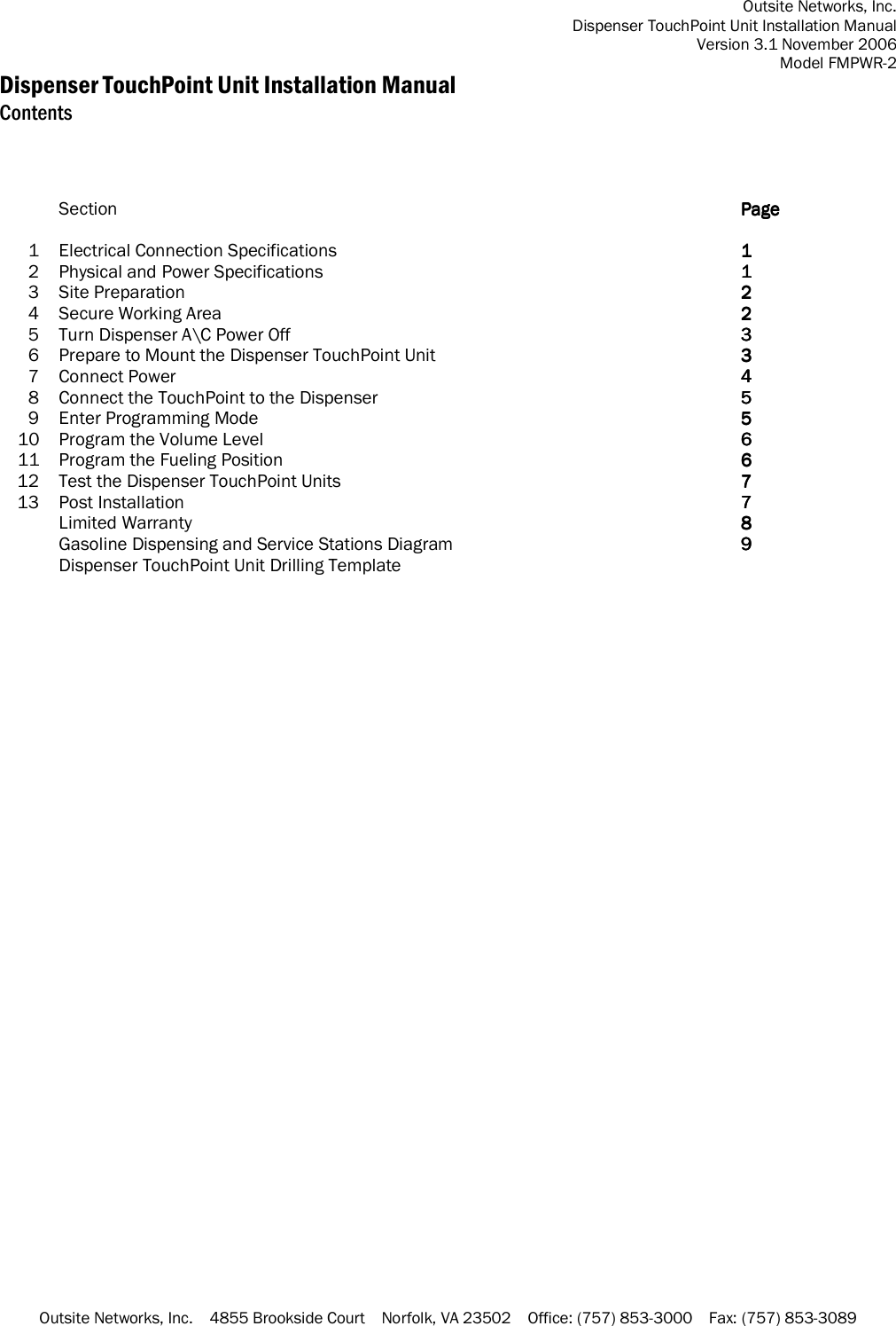 Outsite Networks, Inc. Dispenser TouchPoint Unit Installation Manual Version 3.1 November 2006 Model FMPWR-2 Outsite Networks, Inc.    4855 Brookside Court    Norfolk, VA 23502    Office: (757) 853-3000    Fax: (757) 853-3089 Dispenser TouchPoint Unit Installation Manual Contents     Section  PagePagePagePage        1 Electrical Connection Specifications  1111    2  Physical and Power Specifications  1111    3  Site Preparation  2222    4  Secure Working Area  2222    5  Turn Dispenser A\C Power Off  3333    6  Prepare to Mount the Dispenser TouchPoint Unit  3333    7  Connect Power  4444    8  Connect the TouchPoint to the Dispenser  5555    9  Enter Programming Mode  5555    10  Program the Volume Level  6666    11  Program the Fueling Position  6666    12 Test the Dispenser TouchPoint Units  7777    13 Post Installation  7777     Limited Warranty  8888     Gasoline Dispensing and Service Stations Diagram  9999     Dispenser TouchPoint Unit Drilling Template       