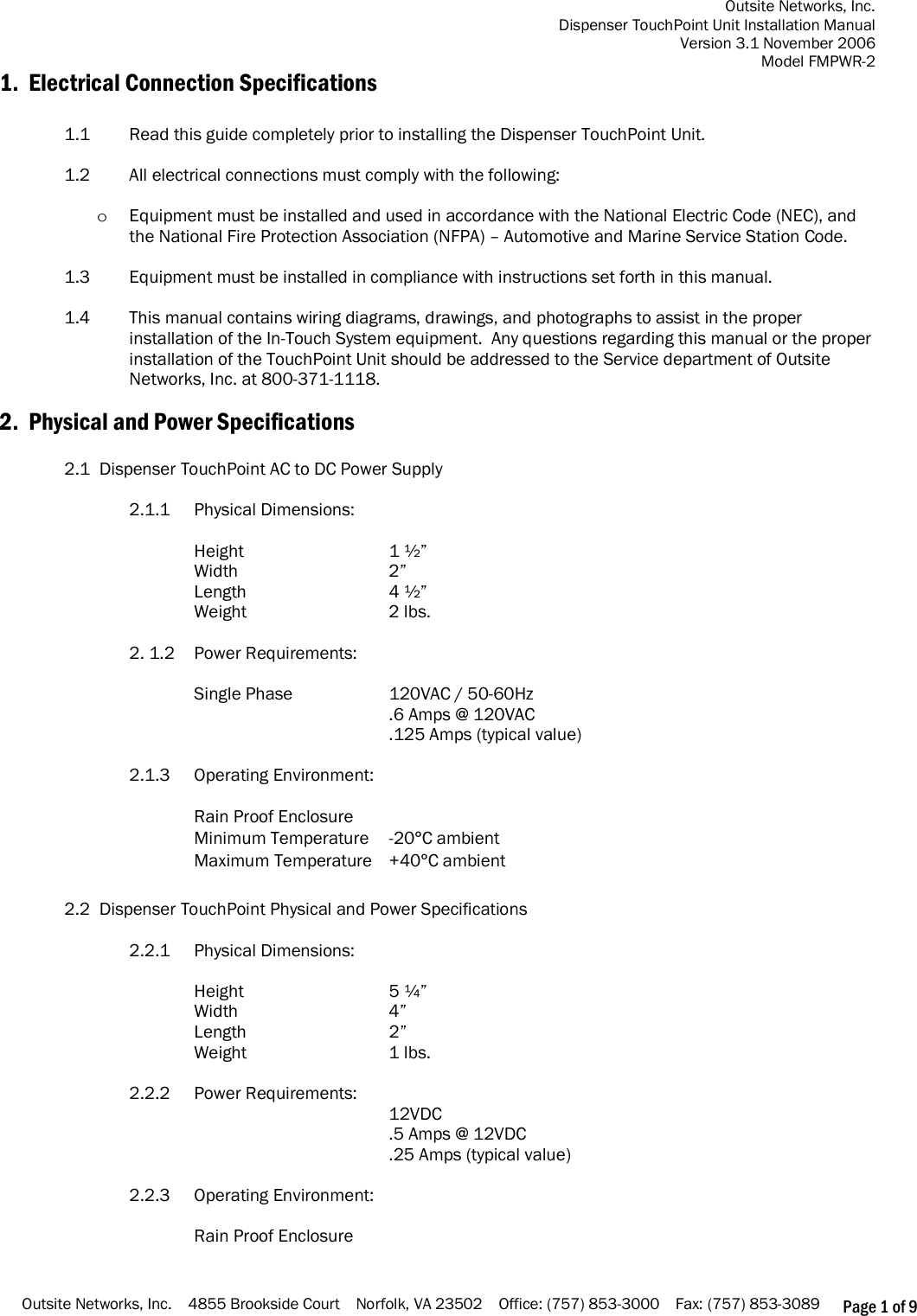 Outsite Networks, Inc. Dispenser TouchPoint Unit Installation Manual Version 3.1 November 2006 Model FMPWR-2 Outsite Networks, Inc.    4855 Brookside Court    Norfolk, VA 23502    Office: (757) 853-3000    Fax: (757) 853-3089 Page 1 of 9 1.  Electrical Connection Specifications  1.1  Read this guide completely prior to installing the Dispenser TouchPoint Unit.  1.2  All electrical connections must comply with the following:  o Equipment must be installed and used in accordance with the National Electric Code (NEC), and the National Fire Protection Association (NFPA) – Automotive and Marine Service Station Code.  1.3    Equipment must be installed in compliance with instructions set forth in this manual.  1.4    This manual contains wiring diagrams, drawings, and photographs to assist in the proper installation of the In-Touch System equipment.  Any questions regarding this manual or the proper installation of the TouchPoint Unit should be addressed to the Service department of Outsite Networks, Inc. at 800-371-1118.  2.  Physical and Power Specifications  2.1  Dispenser TouchPoint AC to DC Power Supply   2.1.1    Physical Dimensions:  Height      1 ½” Width      2” Length      4 ½”   Weight      2 lbs.  2. 1.2  Power Requirements:  Single Phase    120VAC / 50-60Hz       .6 Amps @ 120VAC       .125 Amps (typical value)  2.1.3    Operating Environment:  Rain Proof Enclosure Minimum Temperature  -20°C ambient Maximum Temperature  +40°C ambient  2.2  Dispenser TouchPoint Physical and Power Specifications  2.2.1    Physical Dimensions:  Height      5 ¼” Width      4” Length      2” Weight      1 lbs.  2.2.2  Power Requirements:       12VDC       .5 Amps @ 12VDC       .25 Amps (typical value)  2.2.3    Operating Environment:  Rain Proof Enclosure 