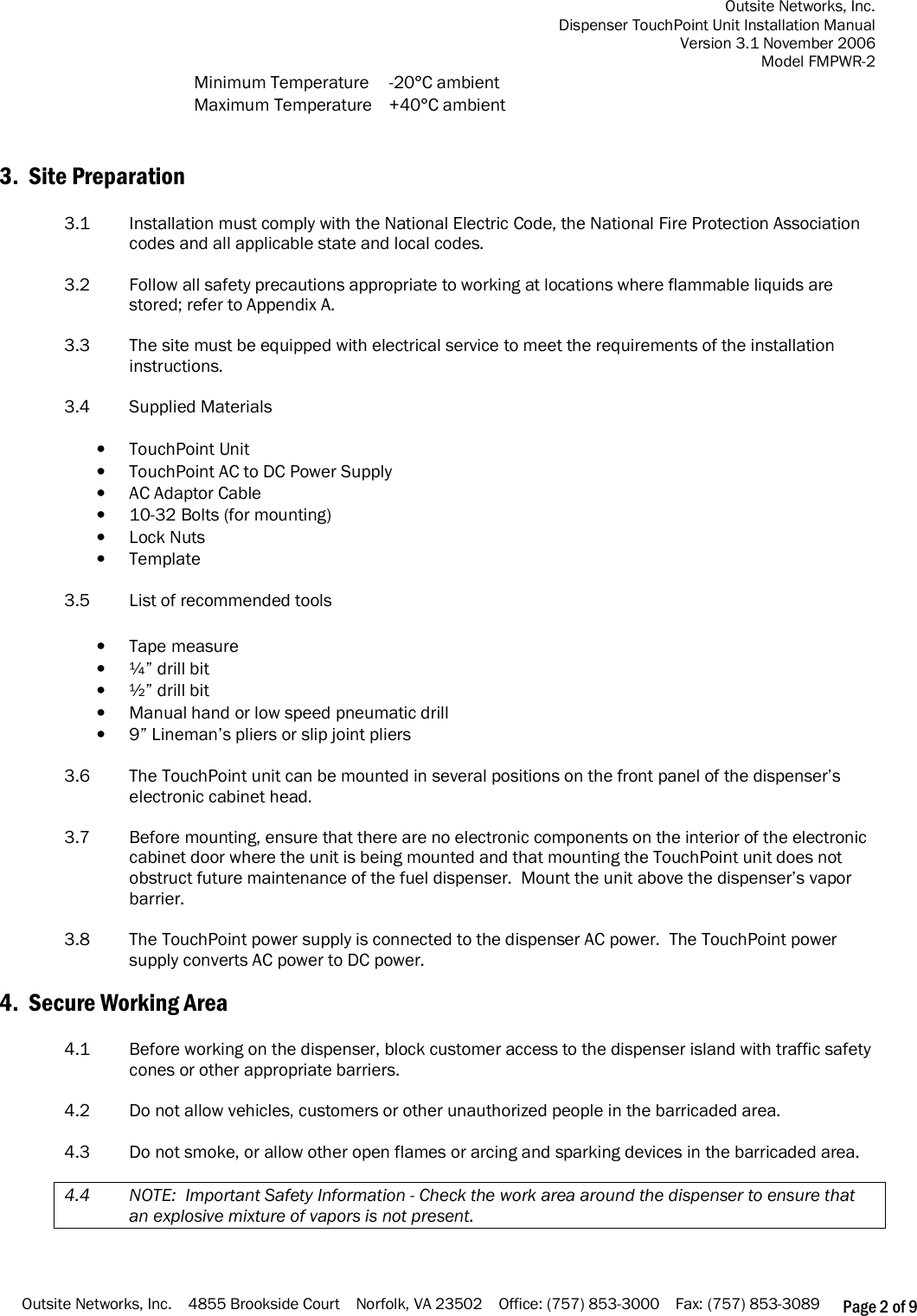 Outsite Networks, Inc. Dispenser TouchPoint Unit Installation Manual Version 3.1 November 2006 Model FMPWR-2 Outsite Networks, Inc.    4855 Brookside Court    Norfolk, VA 23502    Office: (757) 853-3000    Fax: (757) 853-3089 Page 2 of 9 Minimum Temperature  -20°C ambient Maximum Temperature  +40°C ambient   3.  Site Preparation  3.1  Installation must comply with the National Electric Code, the National Fire Protection Association codes and all applicable state and local codes.  3.2    Follow all safety precautions appropriate to working at locations where flammable liquids are stored; refer to Appendix A.  3.3    The site must be equipped with electrical service to meet the requirements of the installation instructions.   3.4    Supplied Materials  • TouchPoint Unit • TouchPoint AC to DC Power Supply • AC Adaptor Cable • 10-32 Bolts (for mounting) • Lock Nuts • Template  3.5    List of recommended tools  • Tape measure • ¼” drill bit • ½” drill bit • Manual hand or low speed pneumatic drill • 9” Lineman’s pliers or slip joint pliers  3.6  The TouchPoint unit can be mounted in several positions on the front panel of the dispenser’s electronic cabinet head.  3.7  Before mounting, ensure that there are no electronic components on the interior of the electronic cabinet door where the unit is being mounted and that mounting the TouchPoint unit does not obstruct future maintenance of the fuel dispenser.  Mount the unit above the dispenser’s vapor barrier.  3.8  The TouchPoint power supply is connected to the dispenser AC power.  The TouchPoint power supply converts AC power to DC power.  4.  Secure Working Area  4.1    Before working on the dispenser, block customer access to the dispenser island with traffic safety cones or other appropriate barriers.  4.2    Do not allow vehicles, customers or other unauthorized people in the barricaded area.  4.3    Do not smoke, or allow other open flames or arcing and sparking devices in the barricaded area.  4.4    NOTE:  Important Safety Information - Check the work area around the dispenser to ensure that an explosive mixture of vapors is not present.    