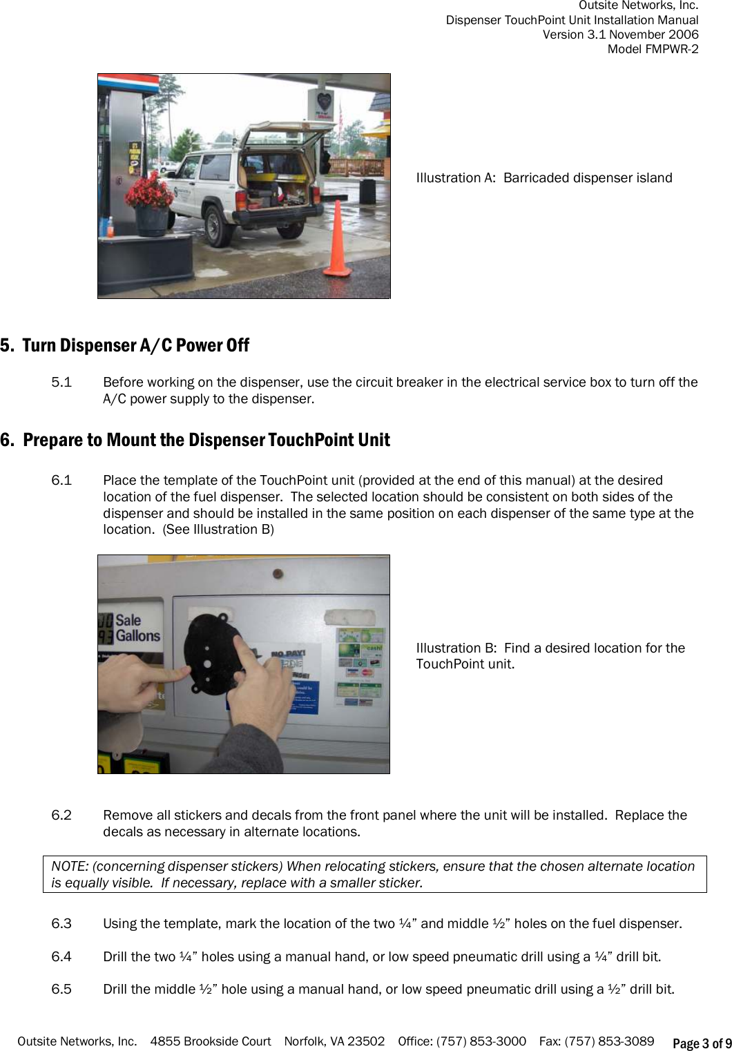 Outsite Networks, Inc. Dispenser TouchPoint Unit Installation Manual Version 3.1 November 2006 Model FMPWR-2 Outsite Networks, Inc.    4855 Brookside Court    Norfolk, VA 23502    Office: (757) 853-3000    Fax: (757) 853-3089 Page 3 of 9   Illustration A:  Barricaded dispenser island    5.  Turn Dispenser A/C Power Off  5.1  Before working on the dispenser, use the circuit breaker in the electrical service box to turn off the A/C power supply to the dispenser.  6.  Prepare to Mount the Dispenser TouchPoint Unit  6.1  Place the template of the TouchPoint unit (provided at the end of this manual) at the desired location of the fuel dispenser.  The selected location should be consistent on both sides of the dispenser and should be installed in the same position on each dispenser of the same type at the location.  (See Illustration B)   Illustration B:  Find a desired location for the TouchPoint unit.    6.2  Remove all stickers and decals from the front panel where the unit will be installed.  Replace the decals as necessary in alternate locations.  NOTE: (concerning dispenser stickers) When relocating stickers, ensure that the chosen alternate location is equally visible.  If necessary, replace with a smaller sticker.    6.3  Using the template, mark the location of the two ¼” and middle ½” holes on the fuel dispenser.    6.4  Drill the two ¼” holes using a manual hand, or low speed pneumatic drill using a ¼” drill bit.   6.5  Drill the middle ½” hole using a manual hand, or low speed pneumatic drill using a ½” drill bit. 