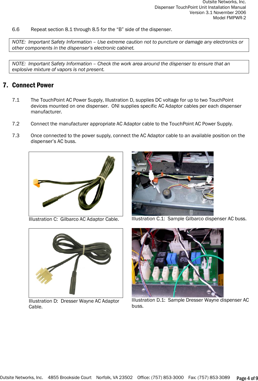 Outsite Networks, Inc. Dispenser TouchPoint Unit Installation Manual Version 3.1 November 2006 Model FMPWR-2 Outsite Networks, Inc.    4855 Brookside Court    Norfolk, VA 23502    Office: (757) 853-3000    Fax: (757) 853-3089 Page 4 of 9  6.6  Repeat section 8.1 through 8.5 for the “B” side of the dispenser.  NOTE:  Important Safety Information – Use extreme caution not to puncture or damage any electronics or  other components in the dispenser’s electronic cabinet.  NOTE:  Important Safety Information – Check the work area around the dispenser to ensure that an explosive mixture of vapors is not present.  7. Connect Power  7.1  The TouchPoint AC Power Supply, Illustration D, supplies DC voltage for up to two TouchPoint devices mounted on one dispenser.  ONI supplies specific AC Adaptor cables per each dispenser manufacturer.    7.2  Connect the manufacturer appropriate AC Adaptor cable to the TouchPoint AC Power Supply.  7.3  Once connected to the power supply, connect the AC Adaptor cable to an available position on the dispenser’s AC buss.        Illustration C:  Gilbarco AC Adaptor Cable.  Illustration C.1:  Sample Gilbarco dispenser AC buss.   Illustration D:  Dresser Wayne AC Adaptor Cable.  Illustration D.1:  Sample Dresser Wayne dispenser AC buss.  