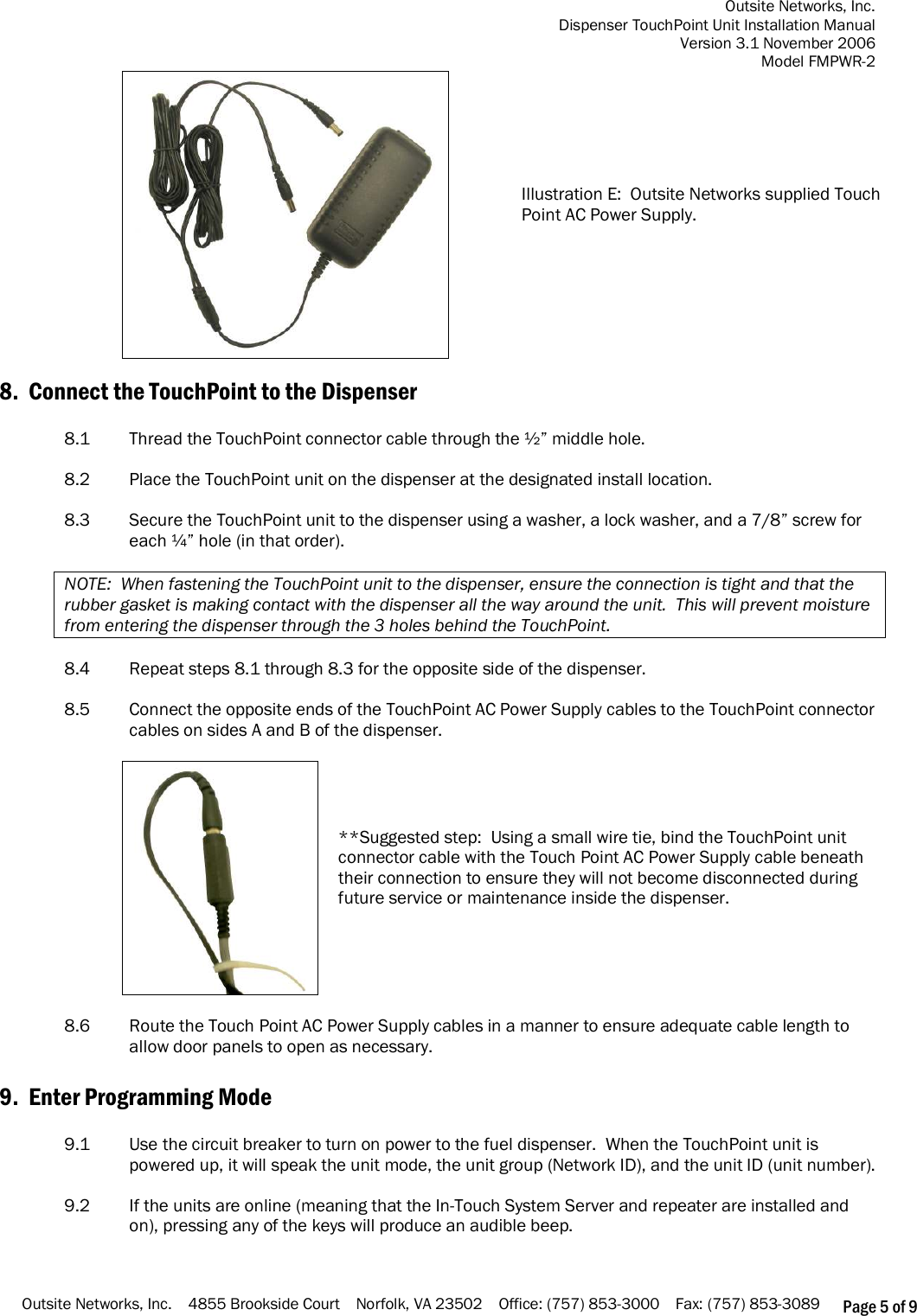 Outsite Networks, Inc. Dispenser TouchPoint Unit Installation Manual Version 3.1 November 2006 Model FMPWR-2 Outsite Networks, Inc.    4855 Brookside Court    Norfolk, VA 23502    Office: (757) 853-3000    Fax: (757) 853-3089 Page 5 of 9  Illustration E:  Outsite Networks supplied Touch Point AC Power Supply.   8.  Connect the TouchPoint to the Dispenser  8.1  Thread the TouchPoint connector cable through the ½” middle hole.  8.2   Place the TouchPoint unit on the dispenser at the designated install location.    8.3  Secure the TouchPoint unit to the dispenser using a washer, a lock washer, and a 7/8” screw for each ¼” hole (in that order).  NOTE:  When fastening the TouchPoint unit to the dispenser, ensure the connection is tight and that the rubber gasket is making contact with the dispenser all the way around the unit.  This will prevent moisture from entering the dispenser through the 3 holes behind the TouchPoint.   8.4  Repeat steps 8.1 through 8.3 for the opposite side of the dispenser.  8.5  Connect the opposite ends of the TouchPoint AC Power Supply cables to the TouchPoint connector cables on sides A and B of the dispenser.   **Suggested step:  Using a small wire tie, bind the TouchPoint unit connector cable with the Touch Point AC Power Supply cable beneath their connection to ensure they will not become disconnected during future service or maintenance inside the dispenser.   8.6  Route the Touch Point AC Power Supply cables in a manner to ensure adequate cable length to allow door panels to open as necessary.  9.  Enter Programming Mode  9.1    Use the circuit breaker to turn on power to the fuel dispenser.  When the TouchPoint unit is powered up, it will speak the unit mode, the unit group (Network ID), and the unit ID (unit number).  9.2    If the units are online (meaning that the In-Touch System Server and repeater are installed and on), pressing any of the keys will produce an audible beep.       