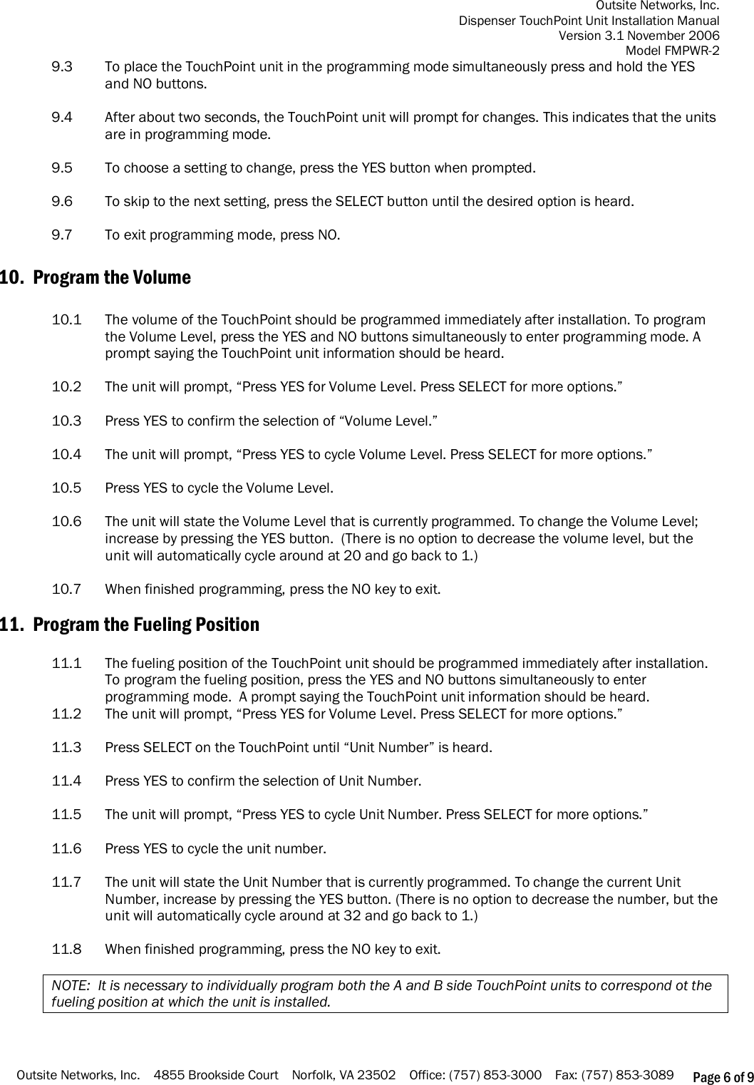 Outsite Networks, Inc. Dispenser TouchPoint Unit Installation Manual Version 3.1 November 2006 Model FMPWR-2 Outsite Networks, Inc.    4855 Brookside Court    Norfolk, VA 23502    Office: (757) 853-3000    Fax: (757) 853-3089 Page 6 of 9 9.3    To place the TouchPoint unit in the programming mode simultaneously press and hold the YES and NO buttons.  9.4    After about two seconds, the TouchPoint unit will prompt for changes. This indicates that the units are in programming mode.   9.5  To choose a setting to change, press the YES button when prompted.   9.6    To skip to the next setting, press the SELECT button until the desired option is heard.  9.7    To exit programming mode, press NO.  10.  Program the Volume   10.1  The volume of the TouchPoint should be programmed immediately after installation. To program the Volume Level, press the YES and NO buttons simultaneously to enter programming mode. A prompt saying the TouchPoint unit information should be heard.   10.2  The unit will prompt, “Press YES for Volume Level. Press SELECT for more options.”  10.3  Press YES to confirm the selection of “Volume Level.”  10.4  The unit will prompt, “Press YES to cycle Volume Level. Press SELECT for more options.”  10.5  Press YES to cycle the Volume Level.  10.6  The unit will state the Volume Level that is currently programmed. To change the Volume Level; increase by pressing the YES button.  (There is no option to decrease the volume level, but the unit will automatically cycle around at 20 and go back to 1.)   10.7  When finished programming, press the NO key to exit.   11.  Program the Fueling Position   11.1  The fueling position of the TouchPoint unit should be programmed immediately after installation. To program the fueling position, press the YES and NO buttons simultaneously to enter programming mode.  A prompt saying the TouchPoint unit information should be heard.  11.2  The unit will prompt, “Press YES for Volume Level. Press SELECT for more options.”  11.3  Press SELECT on the TouchPoint until “Unit Number” is heard.  11.4  Press YES to confirm the selection of Unit Number.  11.5  The unit will prompt, “Press YES to cycle Unit Number. Press SELECT for more options.”  11.6  Press YES to cycle the unit number.   11.7  The unit will state the Unit Number that is currently programmed. To change the current Unit Number, increase by pressing the YES button. (There is no option to decrease the number, but the unit will automatically cycle around at 32 and go back to 1.)  11.8  When finished programming, press the NO key to exit.  NOTE:  It is necessary to individually program both the A and B side TouchPoint units to correspond ot the fueling position at which the unit is installed.  