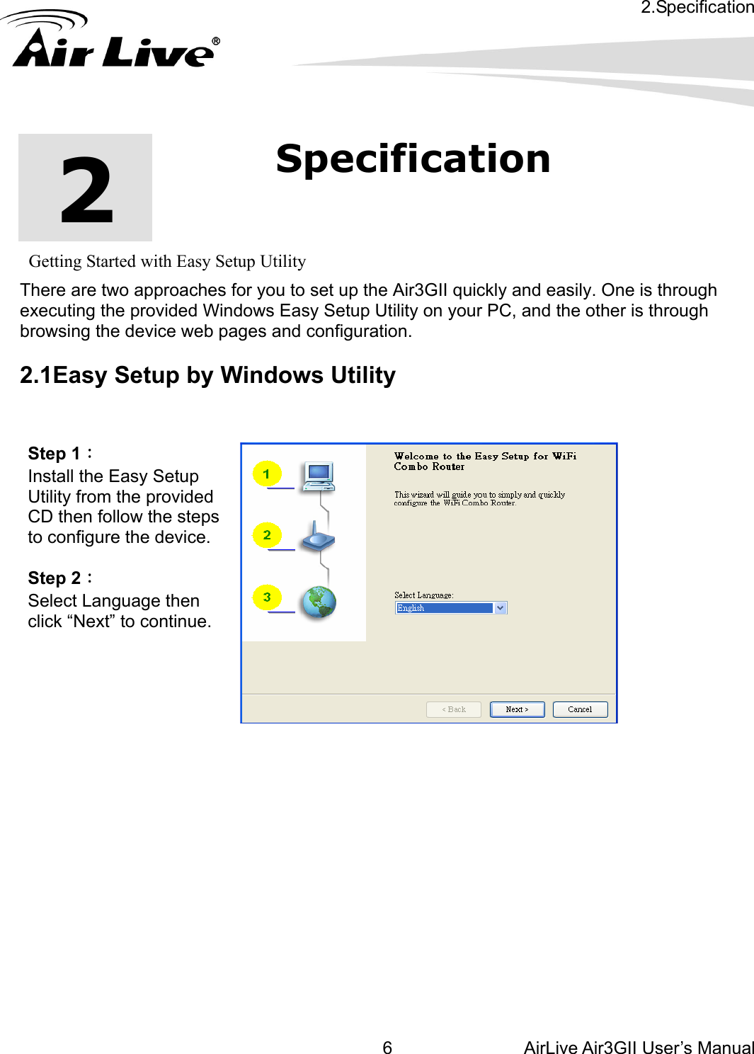 2.Specification AirLive Air3GII User’s Manual 6      2  2.Specification         Getting Started with Easy Setup Utility There are two approaches for you to set up the Air3GII quickly and easily. One is through executing the provided Windows Easy Setup Utility on your PC, and the other is through browsing the device web pages and configuration.  2.1Easy Setup by Windows Utility   Step 1：  Install the Easy Setup Utility from the provided CD then follow the steps to configure the device.  Step 2：  Select Language then click “Next” to continue.                
