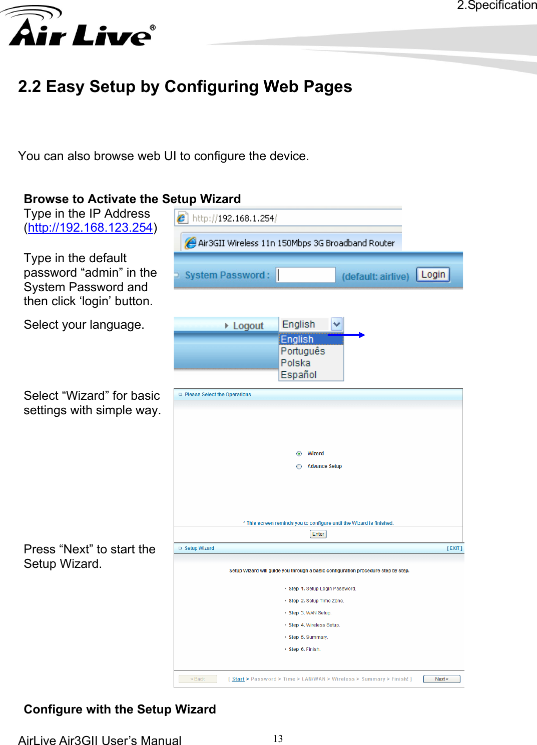 2.Specification AirLive Air3GII User’s Manual 13   .2 Easy Setup by Configuring Web Pages  ou can also browse web UI to configure the device. Browse to Activate the Setup Wizard     2Y  Type in the IP Address (http://192.168.123.254)    Type in the default  the  password “admin” inSystem Password and then click ‘login’ button.  Select your language.   Select “Wizard” for basic settings with simple way.    Press “Next” to start the Setup Wizard.  Configure with the Setup Wizard 