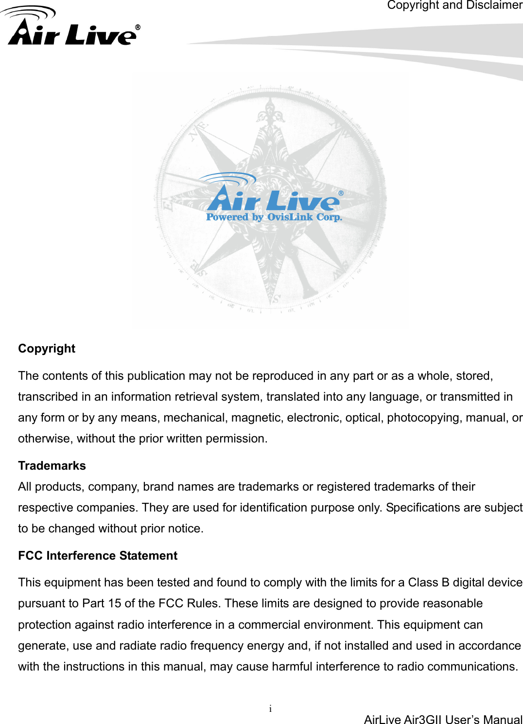 Copyright and Disclaimer AirLive Air3GII User’s Manual  i        Copyright The contents of this publication may not be reproduced in any part or as a whole, stored, transcribed in an information retrieval system, translated into any language, or transmitted in any form or by any means, mechanical, magnetic, electronic, optical, photocopying, manual, or otherwise, without the prior written permission. Trademarks All products, company, brand names are trademarks or registered trademarks of their respective companies. They are used for identification purpose only. Specifications are subject to be changed without prior notice. FCC Interference Statement This equipment has been tested and found to comply with the limits for a Class B digital device pursuant to Part 15 of the FCC Rules. These limits are designed to provide reasonable protection against radio interference in a commercial environment. This equipment can generate, use and radiate radio frequency energy and, if not installed and used in accordance with the instructions in this manual, may cause harmful interference to radio communications.   