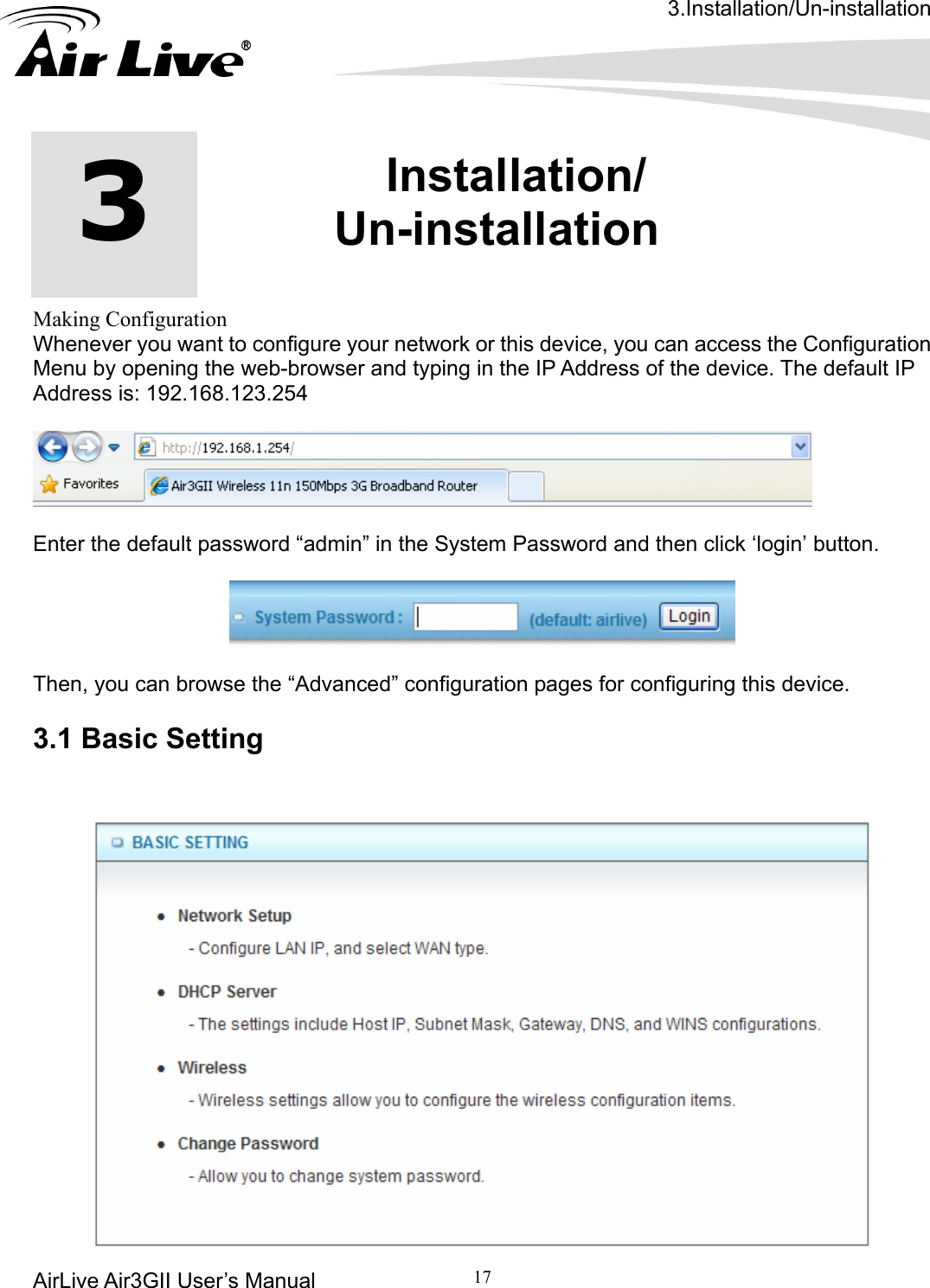 3.Installation/Un-installation AirLive Air3GII User’s Manual 17             Making Configuration Whenever you want to configure your network or this device, you can access the Configuration Menu by opening the web-browser and typing in the IP Address of the device. The default IP Address is: 192.168.123.254   3  3.Installation/ Un-installation    Enter the default password “admin” in the System Password and then click ‘login’ button.    Then, you can browse the “Advanced” configuration pages for configuring this device.  3.1 Basic Setting  
