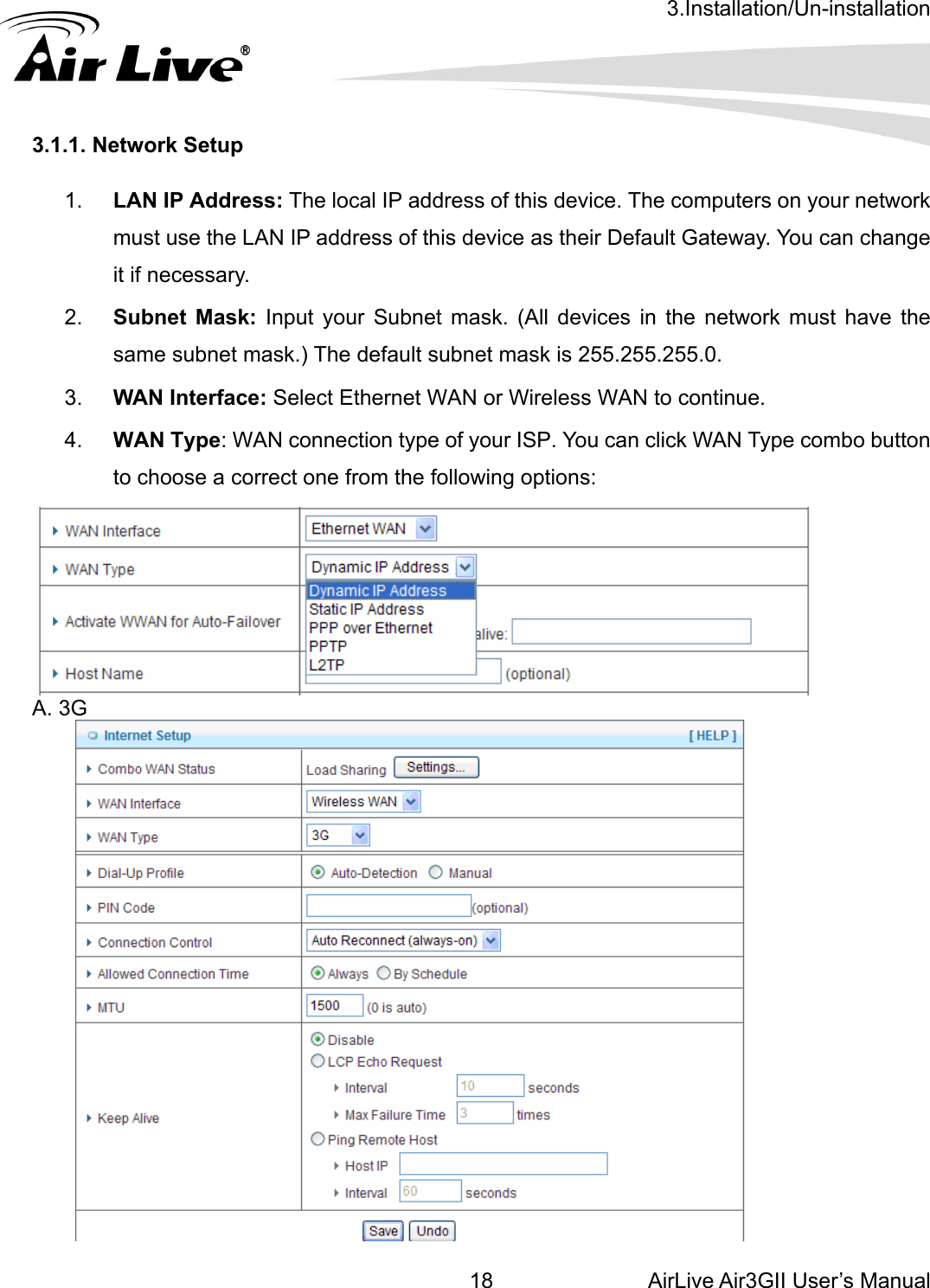 3.Installation/Un-installation AirLive Air3GII User’s Manual 18 3.1.1 etup  1ddress: The  omputers on  ur network  the LAN IP a  Gateway. You can change it if necessary. k: Input your Subnet mask. (All devices in the network must have the ct Ethernet WAN or Wireless WAN to continue. 4.  WAN Type: WAN connection type of your ISP. You can click WAN Type combo button to choose a correct one from the following options:    . Network S.  LAN IP Amust uselocal IP address of this device. The cddress of this device as their Defaultyo2.  Subnet Massame subnet mask.) The default subnet mask is 255.255.255.0. 3.  WAN Interface: Sele A. 3G  