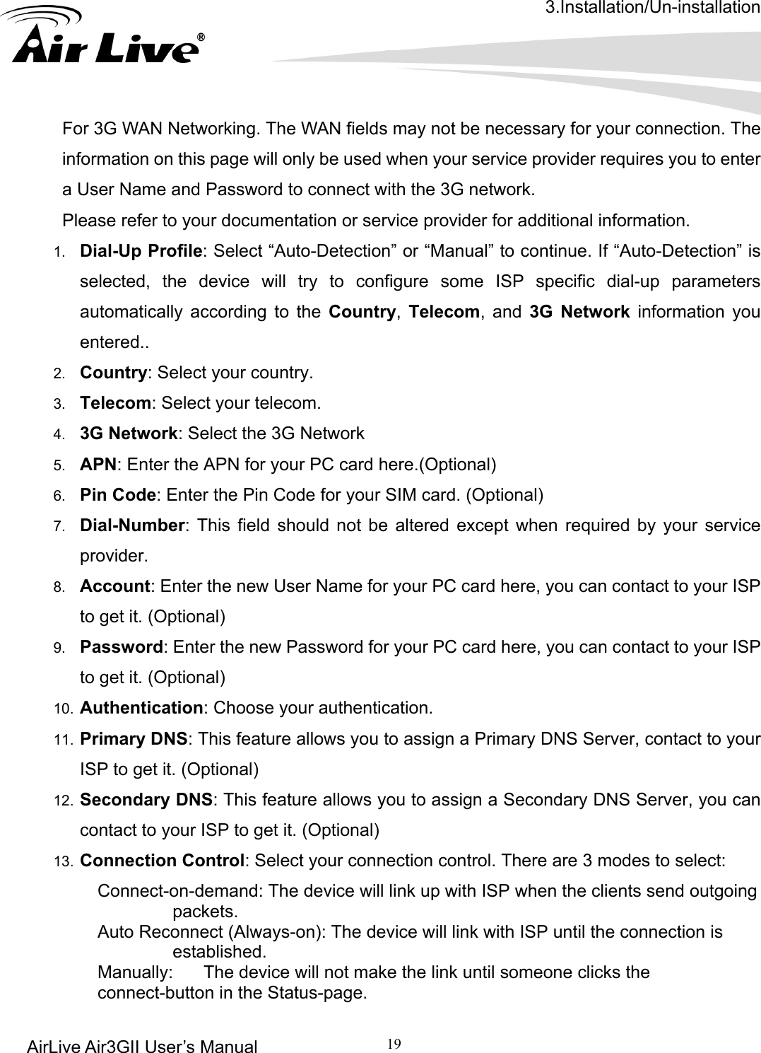 3.Installation/Un-installation AirLive Air3GII User’s Manual 19     orking. The WAN fields may not be necessary for your connection. The ation or service provider for additional information.  entered.. 4.  3G Network: Select the 3G Network 5.  APN: Enter the APN for your PC card here.(Optional) 6.  Pin Code: Enter the Pin Code for your SIM card. (Optional) 7.  Dial-Number: This field should not be altered except when required by your service provider. Account: Enter the new User Name for your PC card here, you can contact to your ISP to get it. (Optional) 9.  Password: Enter the new Password for your PC card here, you can contact to your ISP to get it. (Optional) 10.  Authentication: Choose your authentication.   11.  Primary DNS: This feature allows you to assign a Primary DNS Server, contact to your ISP to get it. (Optional) 12.  Secondary DNS: This feature allows you to assign a Secondary DNS Server, you can contact to your ISP to get it. (Optional) 13.  Connection Control: Select your connection control. There are 3 modes to select: Connect-on-demand: The device will link up with ISP when the clients send outgoing packets. Auto Reconnect (Always-on): The device will link with ISP until the connection is established. Manually:    The device will not make the link until someone clicks the           connect-button in the Status-page.   For 3G WAN Netwinformation on this page will only be used when your service provider requires you to enter a User Name and Password to connect with the 3G network. Please refer to your document1.  Dial-Up Profile: Select “Auto-Detection” or “Manual” to continue. If “Auto-Detection” is selected, the device will try to configure some ISP specific dial-up parameters automatically according to the Country,  Telecom, and 3G Network information you2.  Country: Select your country. 3.  Telecom: Select your telecom. 8. 