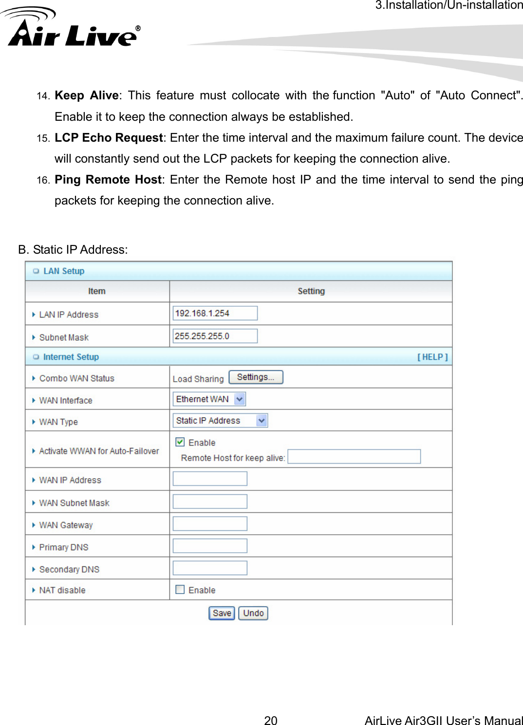 3.Installation/Un-installation AirLive Air3GII User’s Manual 20   11m failure count. The device   4.  Keep Alive: This feature must collocate with the function &quot;Auto&quot; of &quot;Auto Connect&quot;. Enable it to keep the connection always be established. 5.  LCP Echo Request: Enter the time interval and the maximuwill constantly send out the LCP packets for keeping the connection alive. 16.  Ping Remote Host: Enter the Remote host IP and the time interval to send the ping packets for keeping the connection alive.   B. Static IP Address:       