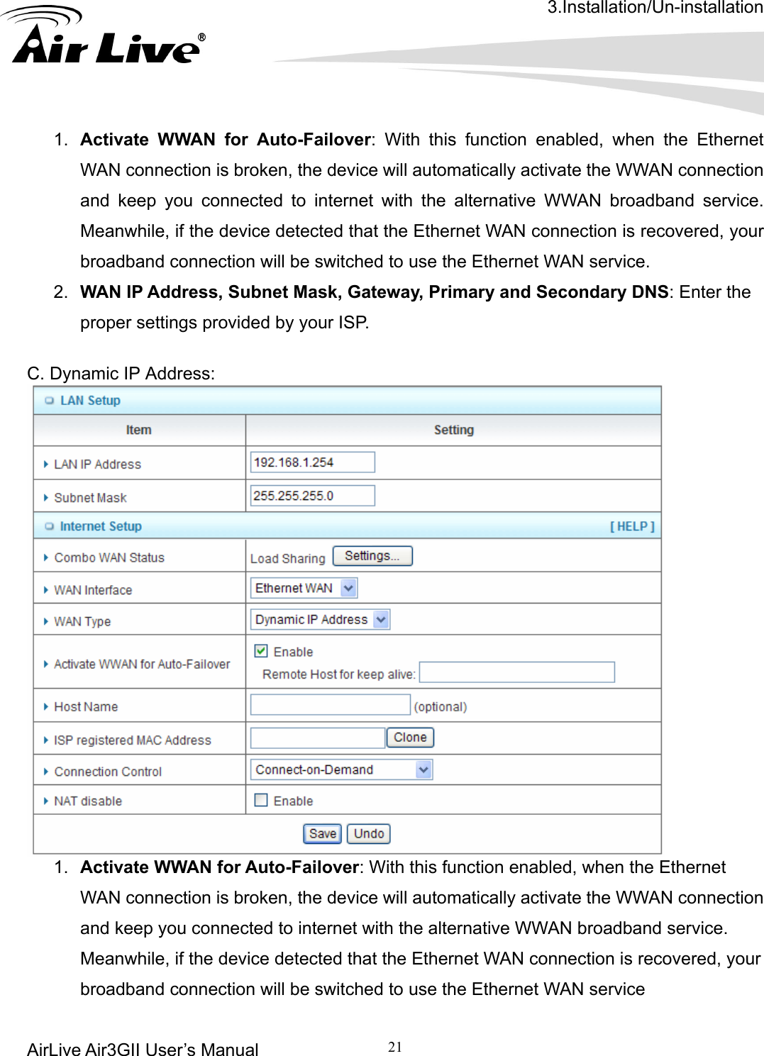 3.Installation/Un-installation AirLive Air3GII User’s Manual 21    ctivate the WWAN connection overed, your y, Primary and Secondary DNS: Enter the proper settings provided by your ISP. s:     1.  Activate WWAN for Auto-Failover: With this function enabled, when the Ethernet WAN connection is broken, the device will automatically aand keep you connected to internet with the alternative WWAN broadband service. Meanwhile, if the device detected that the Ethernet WAN connection is recbroadband connection will be switched to use the Ethernet WAN service. 2.  WAN IP Address, Subnet Mask, Gatewa C. Dynamic IP Addres 1.  Activate WWAN for Auto-Failover: With this function enabled, when the Ethernet WAN connection is broken, the device will automatically activate the WWAN connection and keep you connected to internet with the alternative WWAN broadband service. Meanwhile, if the device detected that the Ethernet WAN connection is recovered, your broadband connection will be switched to use the Ethernet WAN service 