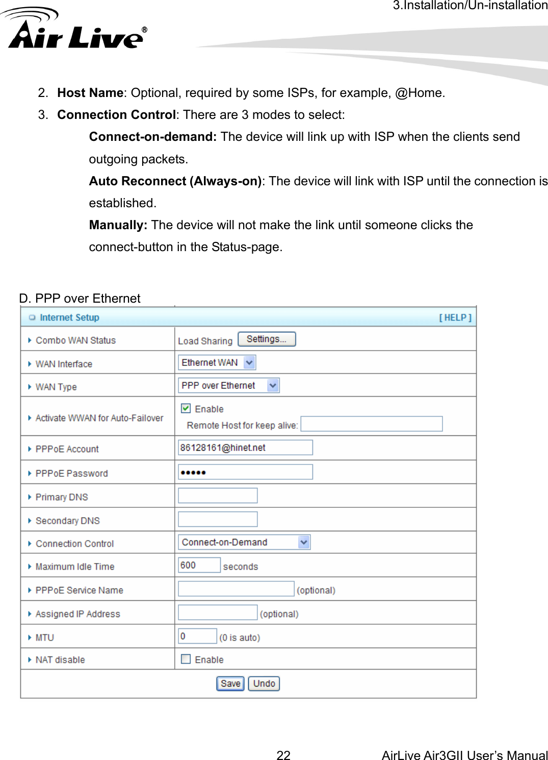 3.Installation/Un-installation AirLive Air3GII User’s Manual 22connection is ake the link until someone clicks the connect-button in the Status-page.  D. PPP over Ethernet    2.  Host Name: Optional, required by some ISPs, for example, @Home. 3.  Connection Control: There are 3 modes to select:   Connect-on-demand: The device will link up with ISP when the clients send outgoing packets.   Auto Reconnect (Always-on): The device will link with ISP until the established.  Manually: The device will not m    