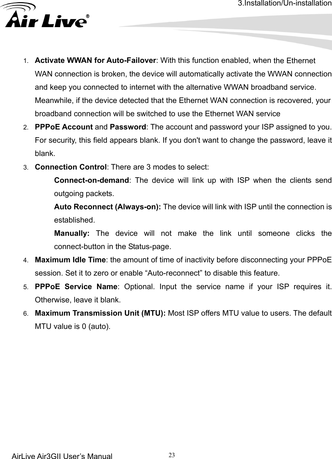 3.Installation/Un-installation AirLive Air3GII User’s Manual 23        the Ethernet lly activate the WWAN connection and kMean etected that the Ethernet WAN connection is recovered, your broad2.  PPPo  Password: The account and password your ISP assigned to you. For s ord, leave it blank3.  Connection Control: There are 3 modes to select:   : The device will link up with ISP when the clients send outgoing packets.    Auto Reconnect (Always-on): The device will link with ISP until the connection is established.   Manually: The device will not make the link until someone clicks the connect-button in the Status-page. 4.  Maximum Idle Time: the amount of time of inactivity before disconnecting your PPPoE session. Set it to zero or enable “Auto-reconnect” to disable this feature.   5.  PPPoE Service Name: Optional. Input the service name if your ISP requires it. Otherwise, leave it blank. 6.  Maximum Transmission Unit (MTU): Most ISP offers MTU value to users. The default MTU value is 0 (auto).               1.  Activate WWAN for Auto-Failover: With this function enabled, when WAN connection is broken, the device will automaticaeep you connected to internet with the alternative WWAN broadband service. while, if the device dband connection will be switched to use the Ethernet WAN service E Account andecurity, this field appears blank. If you don&apos;t want to change the passw.   Connect-on-demand