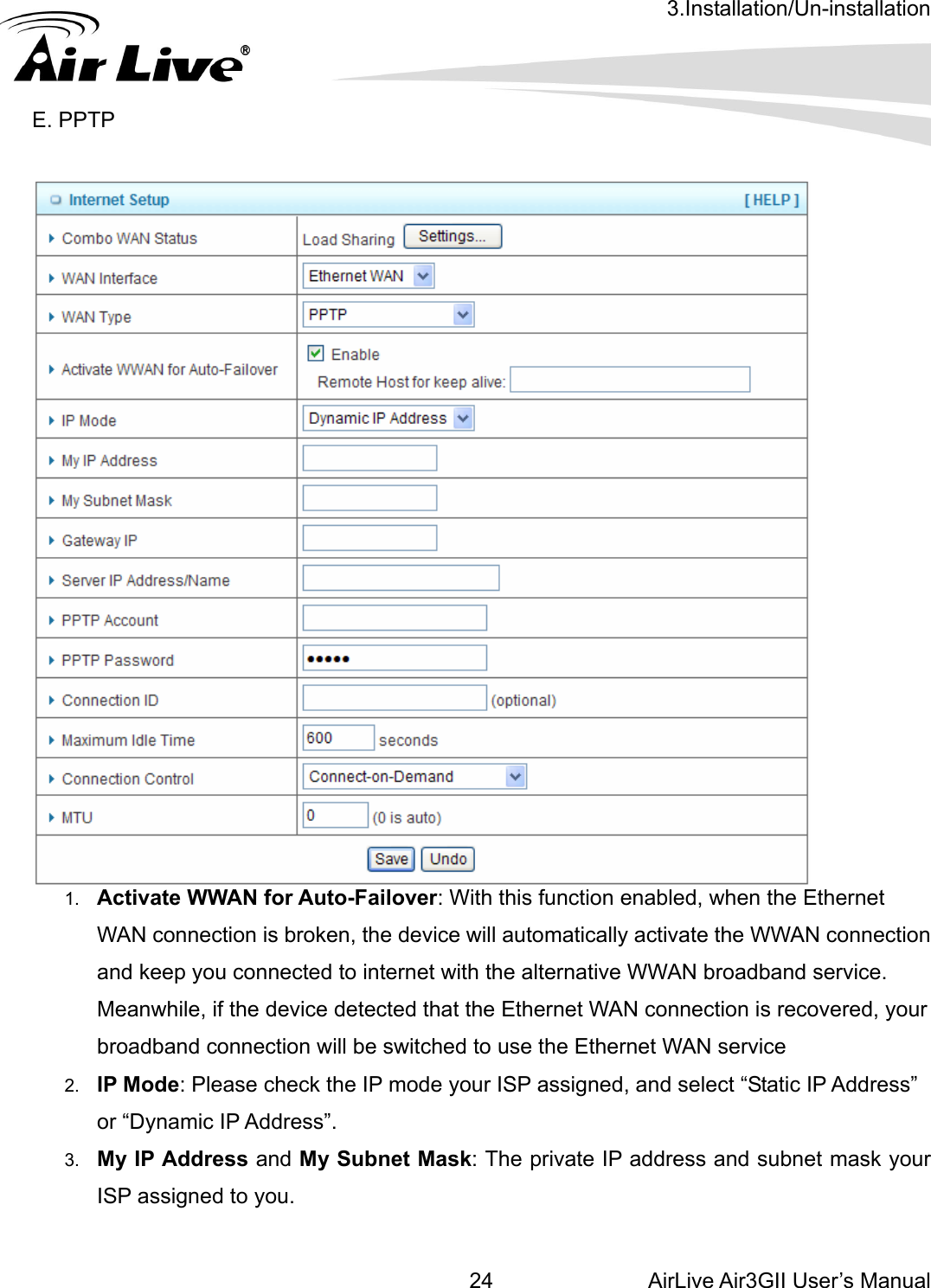 3.Installation/Un-installation AirLive Air3GII User’s Manual 24   E. PPTP      1.  Activate WWAN for Auto-Failover: With this function enabled, when the Ethernet WAN connection is broken, the device will automatically activate the WWAN connection and keep you connected to internet with the alternative WWAN broadband service. Meanwhile, if the device detected that the Ethernet WAN connection is recovered, your broadband connection will be switched to use the Ethernet WAN service 2.  IP Mode: Please check the IP mode your ISP assigned, and select “Static IP Address” or “Dynamic IP Address”.   3.  My IP Address and My Subnet Mask: The private IP address and subnet mask your ISP assigned to you.    