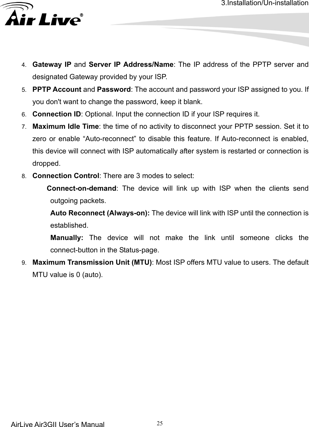 3.Installation/Un-installation AirLive Air3GII User’s Manual 25   4.  Gateway IP and Server IP Address/Name: The IP address of the PPTP server and designated Gateway provided by your ISP. 5.  PPTP Account and Password: The account and password your ISP assigned to you. If you don&apos;t want to change the password, keep it blank.   6.  Connection ID: Optional. Input the connection ID if your ISP requires it.   7.  Maximum Idle Time: the time of no activity to disconnect your PPTP session. Set it to zero or enable “Auto-reconnect” to disable this feature. If Auto-reconnect is enabled, this device will connect with ISP automatically after system is restarted or connection is dropped.  8.  Connection Control: There are 3 modes to select:   Connect-on-demand: The device will link up with ISP when the clients send outgoing packets.    Auto Reconnect (Always-on): The device will link with ISP until the connection is established.   Manually: The device will not make the link until someone clicks the connect-button in the Status-page.   9.  Maximum Transmission Unit (MTU): Most ISP offers MTU value to users. The default MTU value is 0 (auto).                     