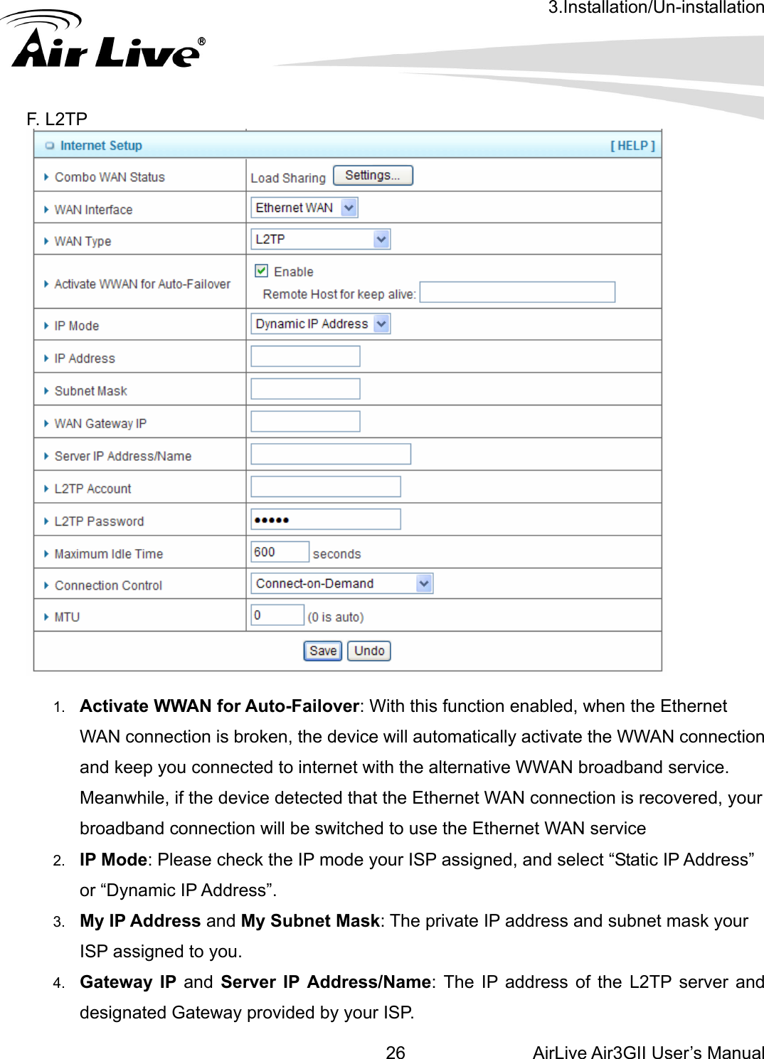 3.Installation/Un-installation AirLive Air3GII User’s Manual 26. L2TP       F  1.  Activate WWAN for Auto-Failover: With this function enabled, when the Ethernet WAN connection is broken, the device will automatically activate the WWAN connection and keep you connected to internet with the alternative WWAN broadband service. Meanwhile, if the device detected that the Ethernet WAN connection is recovered, your broadband connection will be switched to use the Ethernet WAN service 2.  IP Mode: Please check the IP mode your ISP assigned, and select “Static IP Address” or “Dynamic IP Address”.   3.  My IP Address and My Subnet Mask: The private IP address and subnet mask your ISP assigned to you.   4.  Gateway IP and Server IP Address/Name: The IP address of the L2TP server and designated Gateway provided by your ISP. 