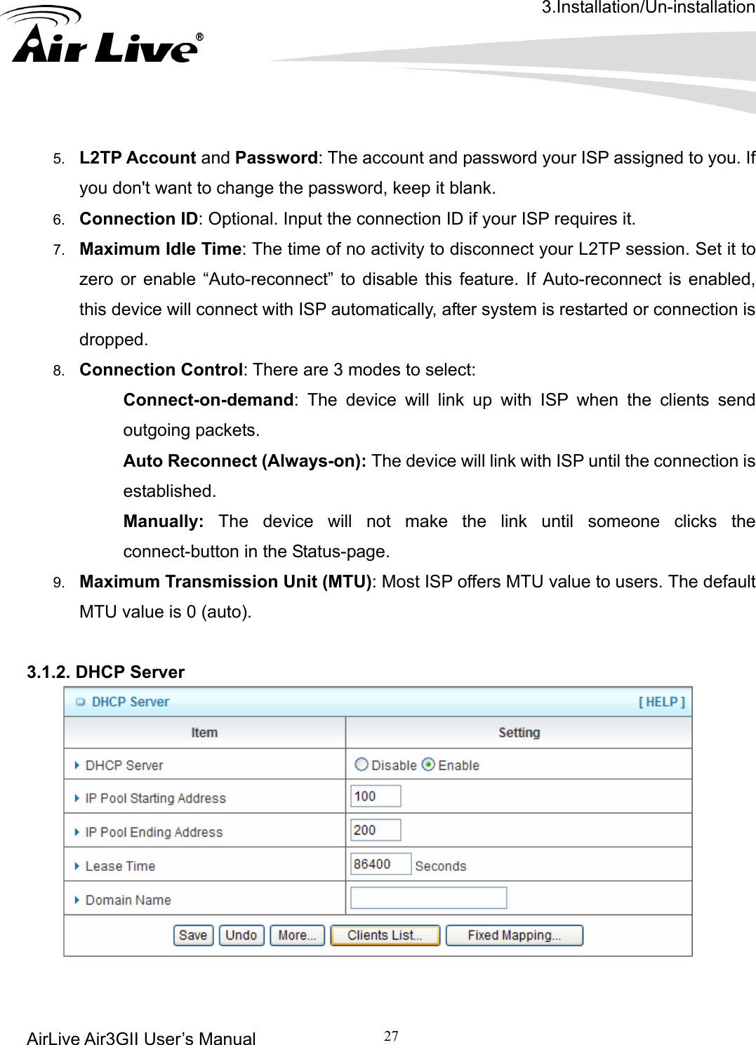 3.Installation/Un-installation AirLive Air3GII User’s Manual 27   5.  L2TP Account and Password: The account and password your ISP assigned to you. If you don&apos;t want to change the password, keep it blank.   6.  Connection ID: Optional. Input the connection ID if your ISP requires it.   7.  Maximum Idle Time: The time of no activity to disconnect your L2TP session. Set it to zero or enable “Auto-reconnect” to disable this feature. If Auto-reconnect is enabled, this device will connect with ISP automatically, after system is restarted or connection is dropped.  8.  Connection Control: There are 3 modes to select:    Connect-on-demand: The device will link up with ISP when the clients send outgoing packets.    Auto Reconnect (Always-on): The device will link with ISP until the connection is established.   Manually: The device will not make the link until someone clicks the connect-button in the Status-page. 9.  Maximum Transmission Unit (MTU): Most ISP offers MTU value to users. The default MTU value is 0 (auto).  .1.2. DHCP Server     3   