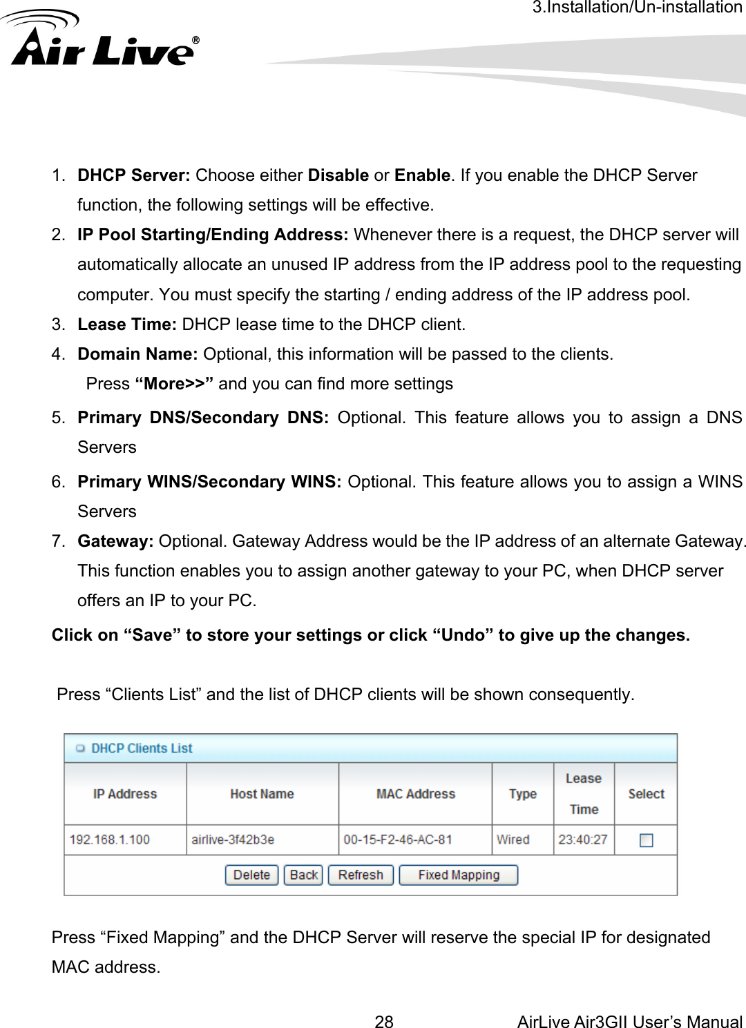 3.Installation/Un-installation AirLive Air3GII User’s Manual 28enable the DHCP Server : DHCP lease time to the DHCP client. ed to the clients. Pre5.  Prim  DNS: Optional. This feature allows you to assign a DNS Serv6.  Prim ndary WINS: Optional. This feature allows you to assign a WINS Serv7.  Gate uld be the IP address of an alternate Gateway. Click on “Save” to store your settings or click “Undo” to give up the changes. Press “Clients List” and the list of DHCP clients will be shown consequently.                 1.  DHCP Server: Choose either Disable or Enable. If you function, the following settings will be effective. 2.  IP Pool Starting/Ending Address: Whenever there is a request, the DHCP server will automatically allocate an unused IP address from the IP address pool to the requesting computer. You must specify the starting / ending address of the IP address pool. 3.  Lease Time4.  Domain Name: Optional, this information will be passss “More&gt;&gt;” and you can find more settings ary DNS/Secondaryers ary WINS/Secoers way: Optional. Gateway Address woThis function enables you to assign another gateway to your PC, when DHCP server offers an IP to your PC.    Press “Fixed Mapping” and the DHCP Server will reserve the special IP for designated MAC address. 
