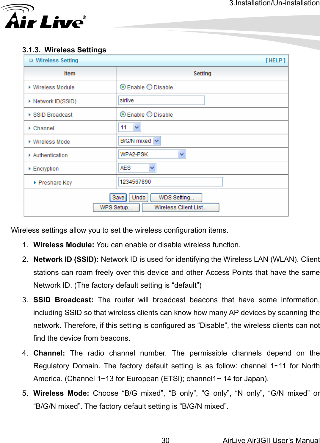 3.Installation/Un-installation AirLive Air3GII User’s Manual 30   .1.3. Wireless Settings  3  Wireless settings allow you to set the wireless configuration items. 1.  Wireless Module: You can enable or disable wireless function. 2.  Network ID (SSID): Network ID is used for identifying the Wireless LAN (WLAN). Client stations can roam freely over this device and other Access Points that have the same Network ID. (The factory default setting is “default”) 3.  SSID Broadcast: The router will broadcast beacons that have some information, including SSID so that wireless clients can know how many AP devices by scanning the network. Therefore, if this setting is configured as “Disable”, the wireless clients can not find the device from beacons. 4.  Channel: The radio channel number. The permissible channels depend on the Regulatory Domain. The factory default setting is as follow: channel 1~11 for North America. (Channel 1~13 for European (ETSI); channel1~ 14 for Japan). 5.  Wireless Mode: Choose “B/G mixed”, “B only”, “G only”, “N only”, “G/N mixed” or “B/G/N mixed”. The factory default setting is “B/G/N mixed”.  