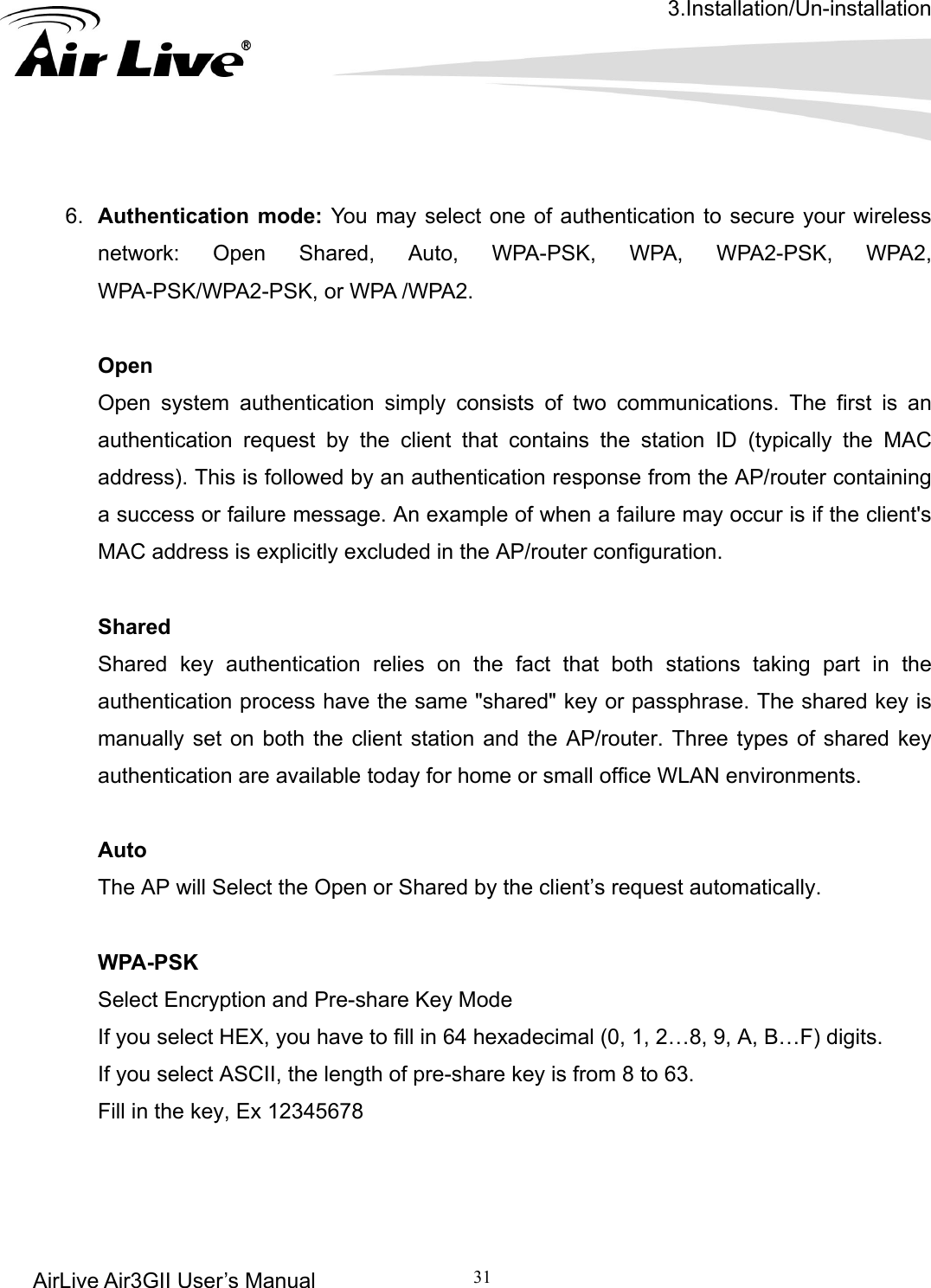 3.Installation/Un-installation AirLive Air3GII User’s Manual 31      6.  Authentication mode: You may select one of authentication to secure your wireless network: Open Shared, Auto, WPA-PSK, WPA, WPA2-PSK, WPA2, WPA-PSK/WPA2-PSK, or WPA /WPA2.  Open Open system authentication simply consists of two communications. The first is an authentication request by the client that contains the station ID (typically the MAC address). This is followed by an authentication response from the AP/router containing a success or failure message. An example of when a failure may occur is if the client&apos;s MAC address is explicitly excluded in the AP/router configuration.  ations taking part in the se. The shared key is    Shared Shared key authentication relies on the fact that both stauthentication process have the same &quot;shared&quot; key or passphramanually set on both the client station and the AP/router. Three types of shared key authentication are available today for home or small office WLAN environments.  Auto  The AP will Select the Open or Shared by the client’s request automatically.      WPA-PSK Select Encryption and Pre-share Key Mode If you select HEX, you have to fill in 64 hexadecimal (0, 1, 2…8, 9, A, B…F) digits. If you select ASCII, the length of pre-share key is from 8 to 63. Fill in the key, Ex 12345678  