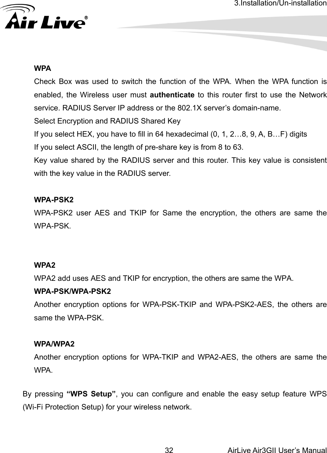 3.Installation/Un-installation AirLive Air3GII User’s Manual 32   A. When the WPA function is  user must authenticate to this router first to use the Network er IP address or the 802.1X server’s domain-name.   PA2 on, the others are same the WPA. for WPA-PSK-TKIP and WPA-PSK2-AES, the others are A-PSK.  By pressing “WPS Setup”, you can configure and enable the easy setup feature WPS (Wi-Fi Protection Setup) for your wireless network.      WPA Check Box was used to switch the function of the WPenabled, the Wirelessservice. RADIUS ServSelect Encryption and RADIUS Shared Key If you select HEX, you have to fill in 64 hexadecimal (0, 1, 2…8, 9, A, B…F) digits If you select ASCII, the length of pre-share key is from 8 to 63. Key value shared by the RADIUS server and this router. This key value is consistent with the key value in the RADIUS server.  WPA-PSK2 WPA-PSK2 user AES and TKIP for Same the encryption, the others are same the WPA-PSK.   WWPA2 add uses AES and TKIP for encryptiWPA-PSK/WPA-PSK2 Another encryption options same the WP WPA/WPA2   Another encryption options for WPA-TKIP and WPA2-AES, the others are same the WPA.  