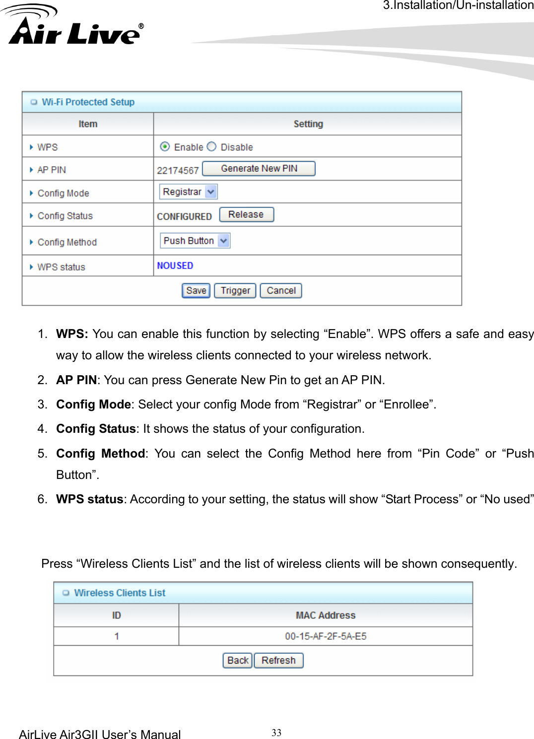 3.Installation/Un-installation AirLive Air3GII User’s Manual 33        1.  the wireless clients connected to your wireless network. 2.   PIN: You can press Generate New Pin to get an AP PIN. 3.  Mode: Select your config Mode from “Registrar” or “Enrollee”.   4. 5.  an select the Config Method here from “Pin Code” or “Push 6.  g to your setting, the status will show “Start Process” or “No used”    PrWPS: You can enable this function by selecting “Enable”. WPS offers a safe and easy way to allowAPConfig Config Status: It shows the status of your configuration. Config Method: You cButton”.  WPS status: Accordiness “Wireless Clients List” and the list of wireless clients will be shown consequently.    