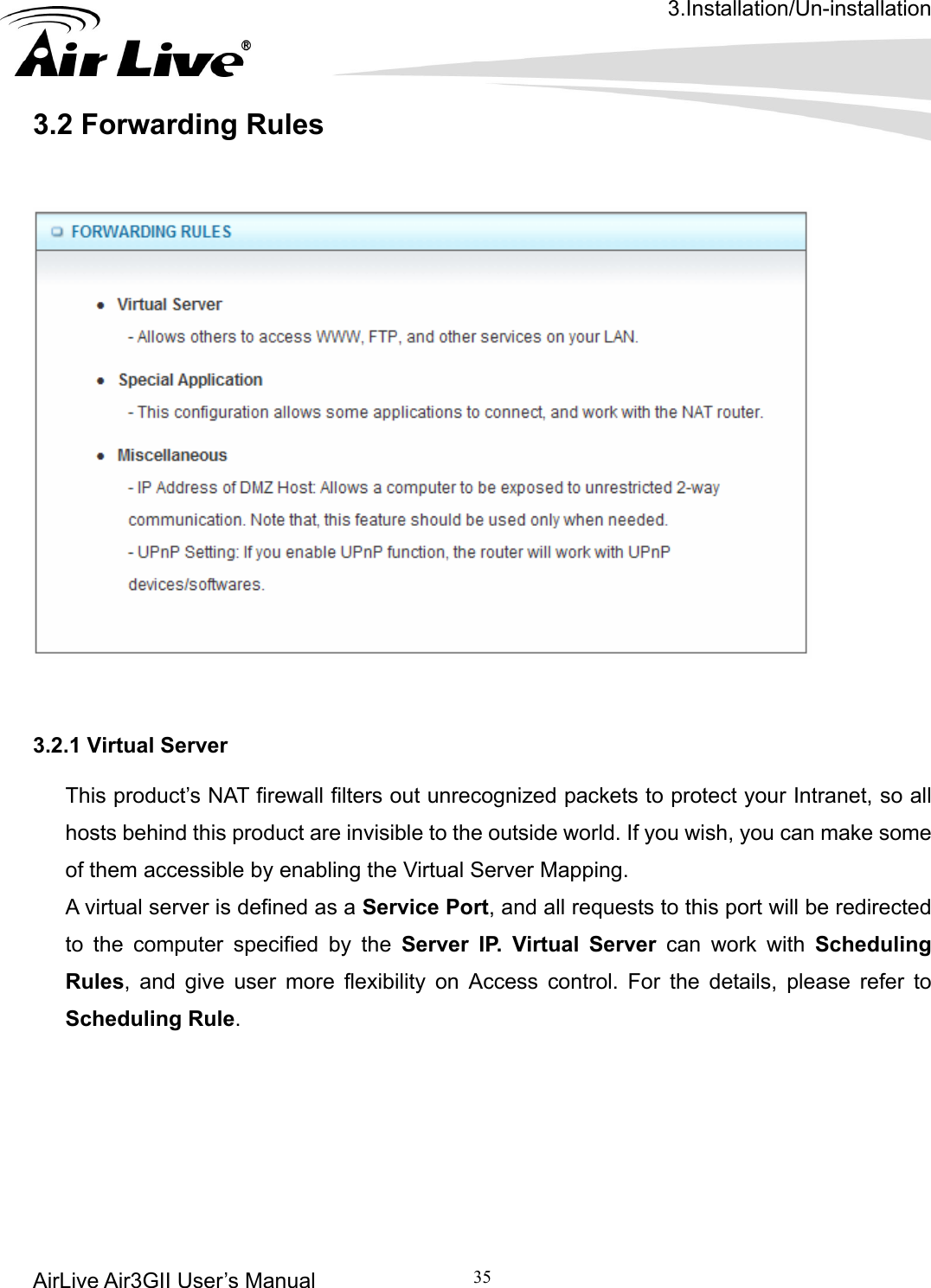 3.Installation/Un-installation AirLive Air3GII User’s Manual 35   .2 Forwarding Rules    3    3.2.1 Virtual Server This product’s NAT firewall filters out unrecognized packets to protect your Intranet, so all hosts behind this product are invisible to the outside world. If you wish, you can make some of them accessible by enabling the Virtual Server Mapping. A virtual server is defined as a Service Port, and all requests to this port will be redirected to the computer specified by the Server IP. Virtual Server can work with Scheduling Rules, and give user more flexibility on Access control. For the details, please refer to Scheduling Rule.        