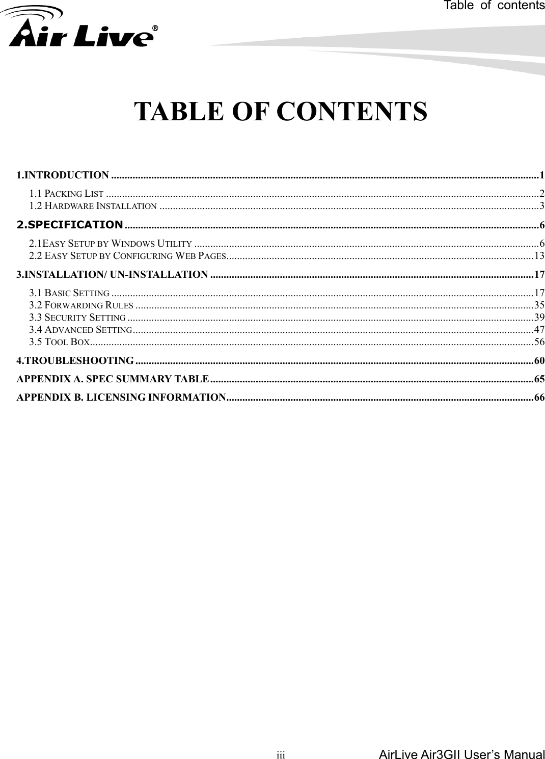 Table of contents AirLive Air3GII User’s Manual  iii      TABLE OF CONTENTS   1.INTRODUCTION ................................................................................................................................................................1 1.1 PACKING LIST ..................................................................................................................................................................2 1.2 HARDWARE INSTALLATION ..............................................................................................................................................3 2.SPECIFICATION...........................................................................................................................................................6 2.1EASY SETUP BY WINDOWS UTILITY .................................................................................................................................6 2.2 EASY SETUP BY CONFIGURING WEB PAGES...................................................................................................................13 3.INSTALLATION/ UN-INSTALLATION .........................................................................................................................17 3.1 BASIC SETTING ..............................................................................................................................................................17 3.2 FORWARDING RULES .....................................................................................................................................................35 3.3 SECURITY SETTING ........................................................................................................................................................39 3.4 ADVANCED SETTING......................................................................................................................................................47 3.5 TOOL BOX......................................................................................................................................................................56 4.TROUBLESHOOTING .....................................................................................................................................................60 APPENDIX A. SPEC SUMMARY TABLE.........................................................................................................................65 APPENDIX B. LICENSING INFORMATION...................................................................................................................66        