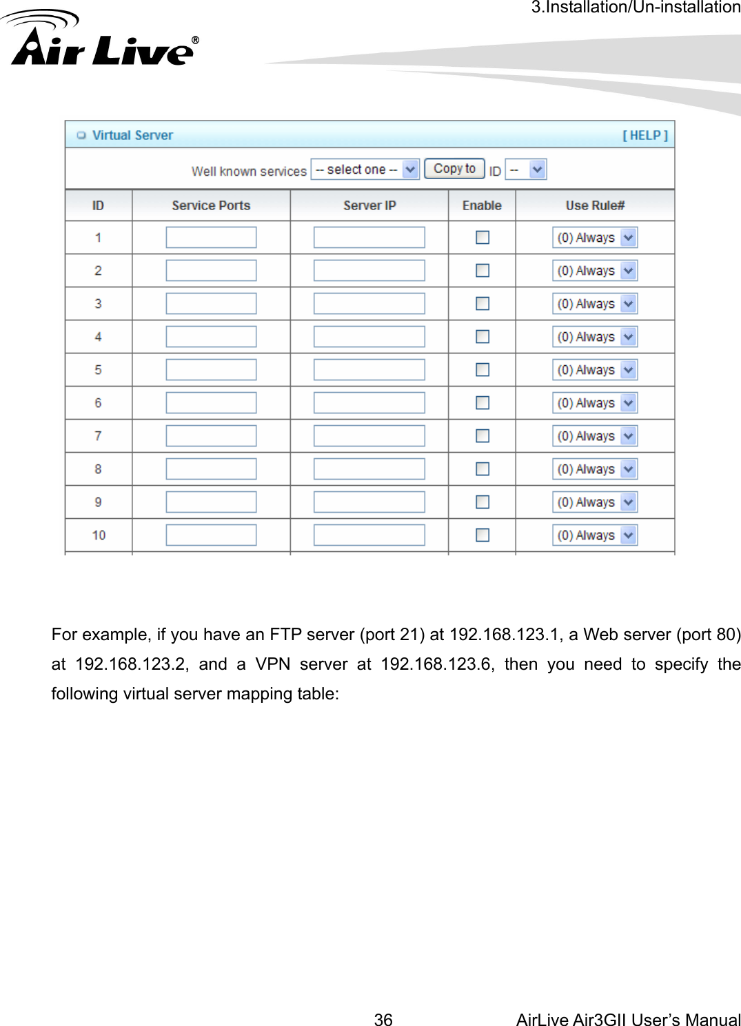 3.Installation/Un-installation AirLive Air3GII User’s Manual 36              For example, if you have an FTP server (port 21) at 192.168.123.1, a Web server (port 80) at 192.168.123.2, and a VPN server at 192.168.123.6, then you need to specify the following virtual server mapping table:     