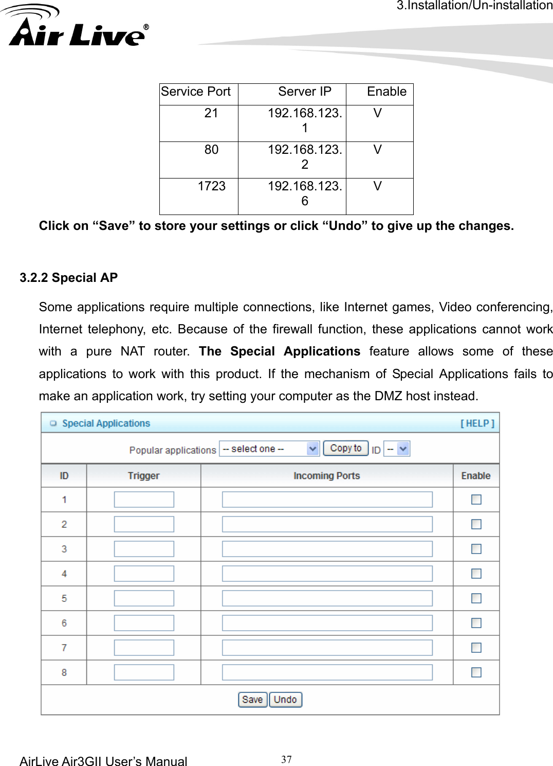 3.Installation/Un-installation AirLive Air3GII User’s Manual 37      Service Port Server IP  Enable21 192.168.123.1 V 80 192.168.123.2 V 1723 192.168.123.6 V Click on “Save” to store your settings or click “Undo” to give up the changes.   3.2.2 Special AP  Some applications require multiple connections, like Internet games, Video conferencing, Internet telephony, etc. Because of the firewall function, these applications cannot work with a pure NAT router. The Special Applications feature allows some of these applications to work with this product. If the mechanism of Special Applications fails to make an application work, try setting your computer as the DMZ host instead.   