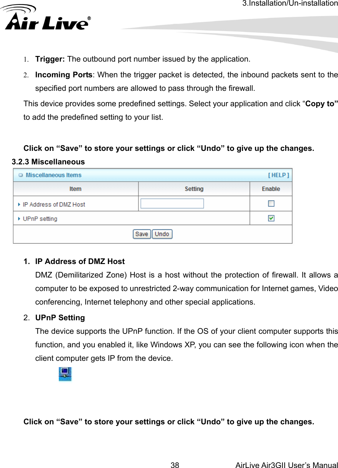 3.Installation/Un-installation AirLive Air3GII User’s Manual 38   1. Trigger: The outbound port number issued by the application. 2. Incoming Ports: When the trigger p  the inbound packets sent to the specified port numbers are allowed t  the wall. This device provides some predefined settings. Select your application and click “Copy to” to add the predefined settin ur list.   Click on “Save” to store your settings or click “Undo” to give up the changes. .2.3 Miscellaneous acket is detected,o pass through  fireg to yo  3  1.  IP Address of DMZ Host DMZ (Demilitarized Zone) Host is a host without the protection of firewall. It allows a computer to be exposed to unrestricted 2-way communication for Internet games, Video conferencing, Internet telephony and other special applications.   2.  UPnP Setting   The device supports the UPnP function. If the OS of your client computer supports this function, and you enabled it, like Windows XP, you can see the following icon when the client computer gets IP from the device.    Click on “Save” to store your settings or click “Undo” to give up the changes.   