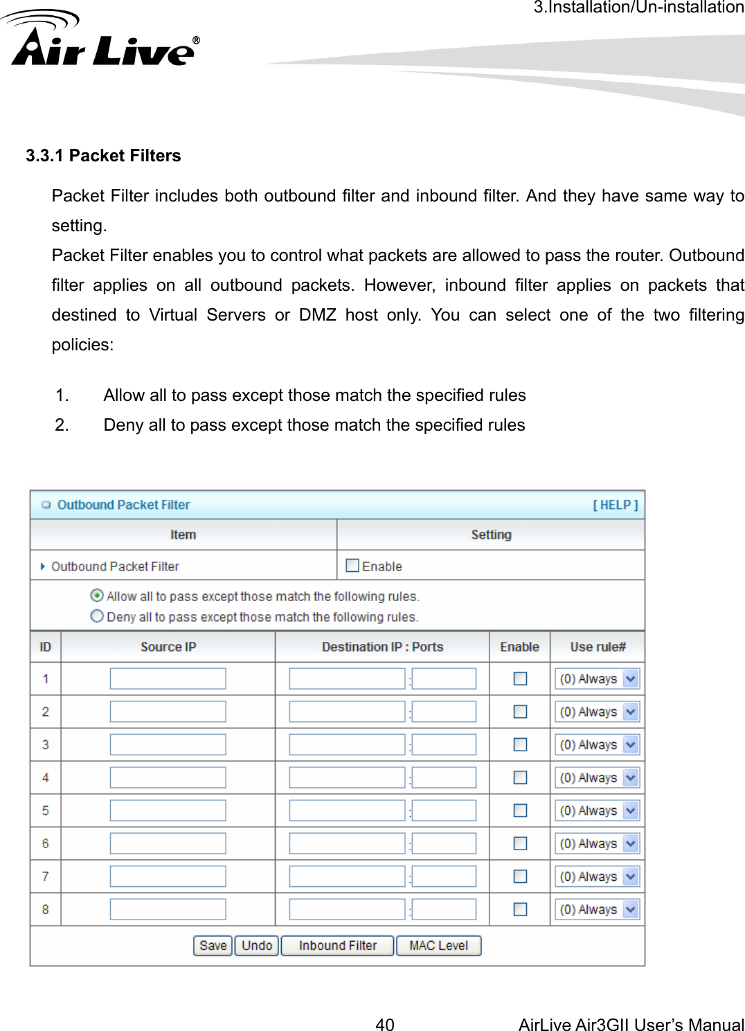 3.Installation/Un-installation AirLive Air3GII User’s Manual 403.3.1 Packet Filters  Packet Filter includes both outbound filter and inbound filter. And they have same way tosetting.  Packet Filter enables you to control what packets are allowed to pass the router. Outbound filter applies on all outbound packets. However, inbound filter applies on packets that destined to Virtual Servers or DMZ host only. You can select one of the two filtering policies: 1.  Allow all to pass except those match the specified rules   2.  Deny all to pass except those match the specified rules           