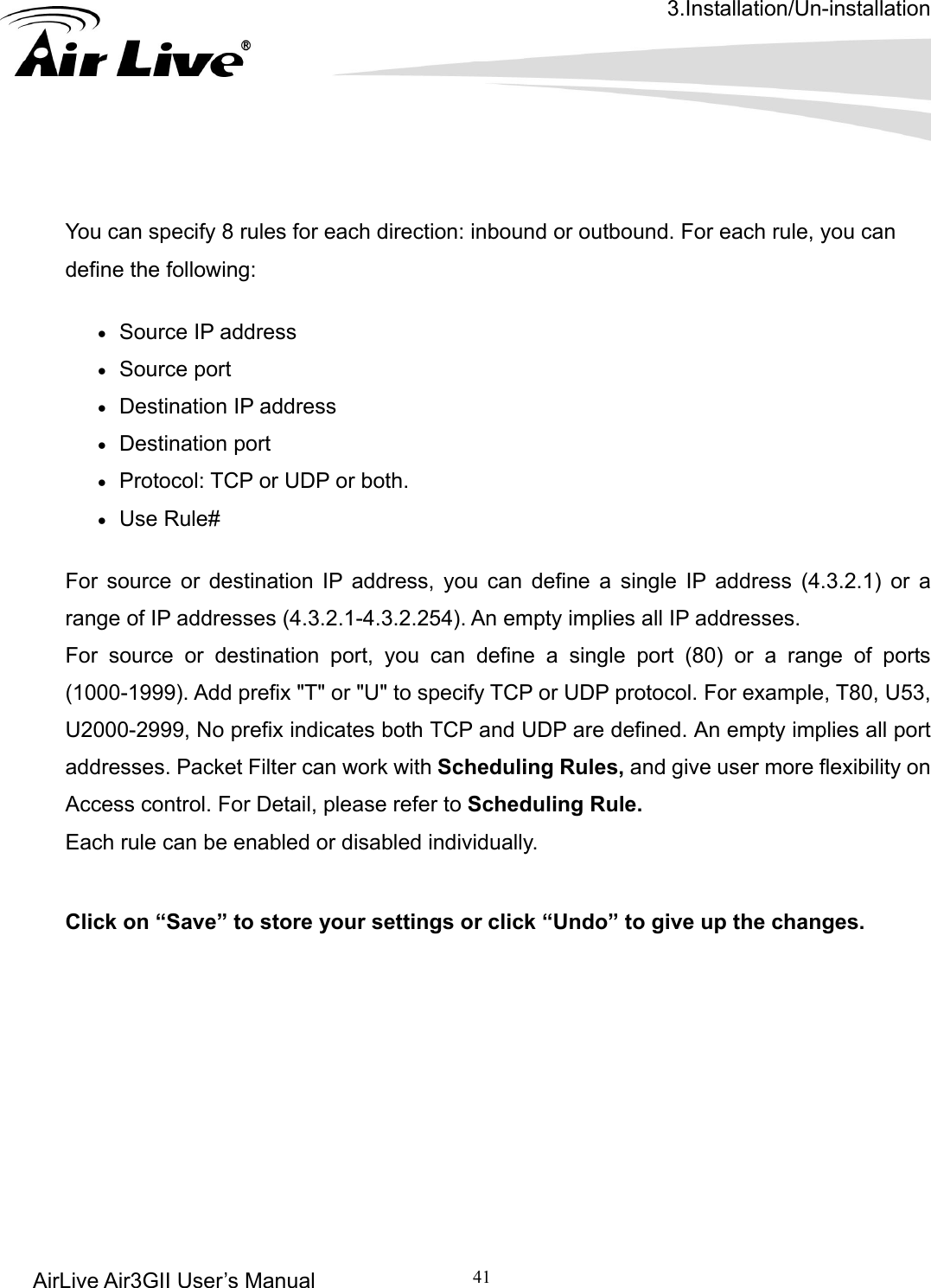 3.Installation/Un-installation AirLive Air3GII User’s Manual 41        following:   tination port For source or destination IP address, you can define a single IP address (4.3.2.1) or a range of IP addresses (4.3.2.1-4.3.2.254). An empty implies all IP addresses.   For source or destination port, you can define a single port (80) or a range of ports (1000-1999). Add prefix &quot;T&quot; or &quot;U&quot; to specify TCP or UDP protocol. For example, T80, U53, U2000-2999, No prefix indicates both TCP and UDP are defined. An empty implies all port addresses. Packet Filter can work with Scheduling Rules, and give user more flexibility on Access control. For Detail, please refer to Scheduling Rule. Each rule can be enabled or disabled individually.  Click on “Save” to store your settings or click “Undo” to give up the changes.         You can specify 8 rules for each direction: inbound or outbound. For each rule, you can define the• Source IP address • Source port   • Destination IP address   • Des• Protocol: TCP or UDP or both. • Use Rule# 