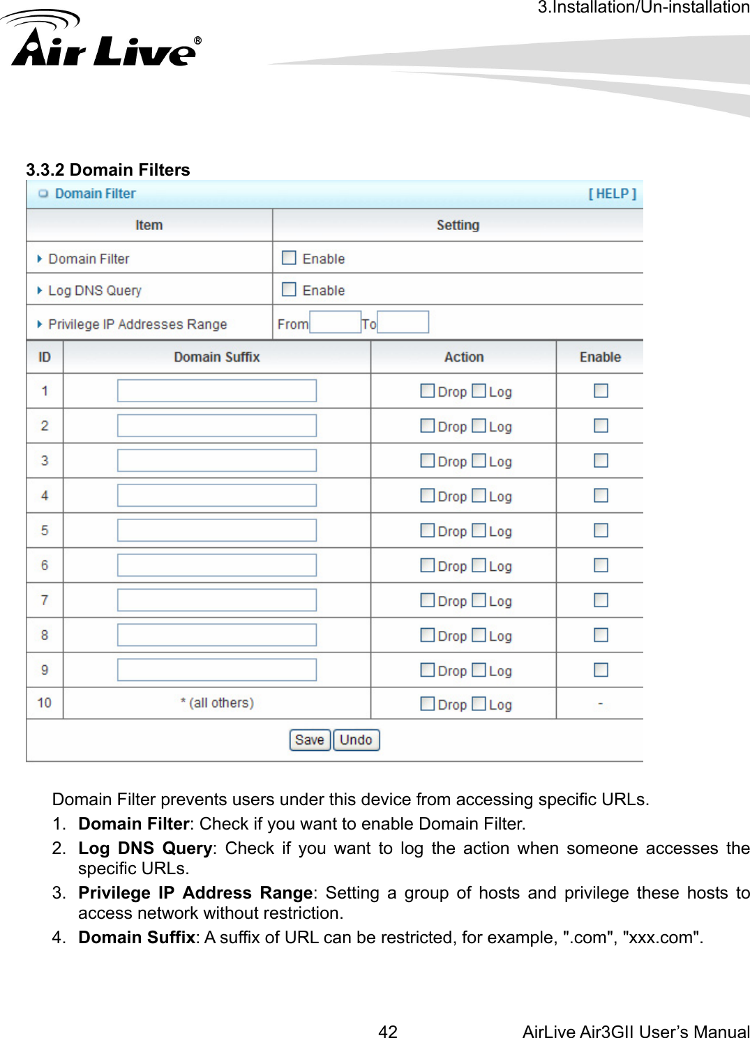 3.Installation/Un-installation AirLive Air3GII User’s Manual 423.3.2 Domain Filters       omain Filter prevents users under this device from accessing specific URLs.   .  Domain Filter: Check if you want to enable Domain Filter.   .  Log DNS Query: Check if you want to log the action when someone accesses the specific URLs.   .  Privilege IP Address Range: Setting a group of hosts and privilege these hosts to access network without restriction.   Domain Suffix: A suffix of URL can be restricted, for example, &quot;.com&quot;, &quot;xxx.com&quot;.     D1234. 