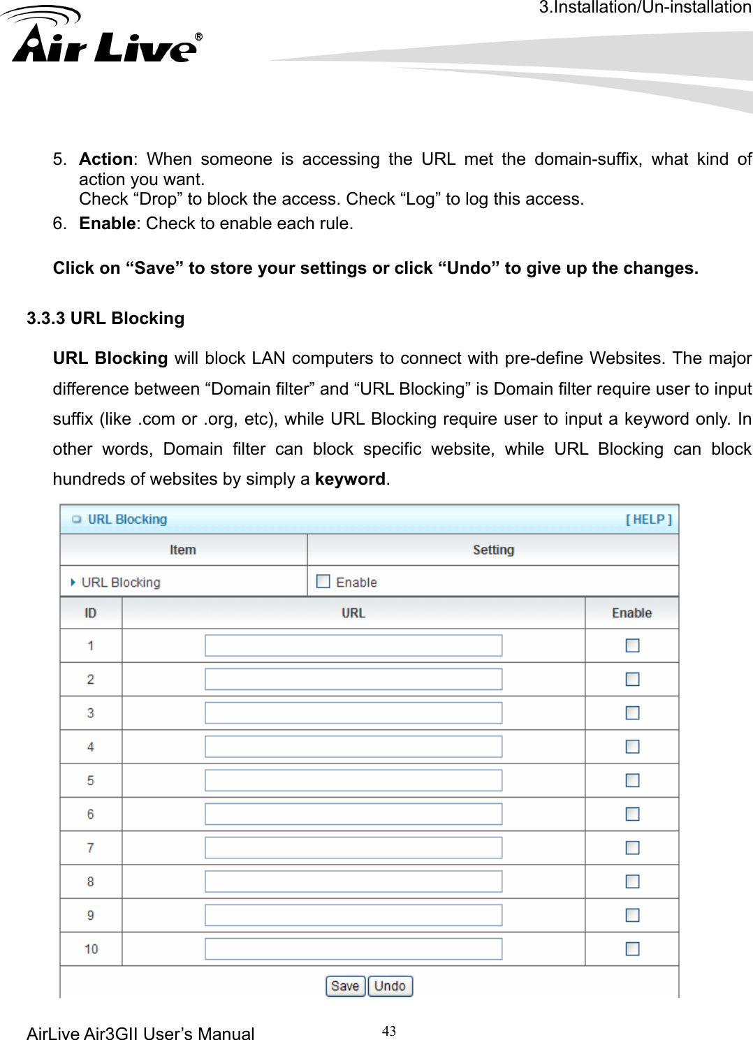 3.Installation/Un-installation AirLive Air3GII User’s Manual 43        someone is accessing the URL met the domain-suffix, what kind of . Check “Drop” to block the access. Check “Log” to log this access. 6.  Enable: Check to enable each rule.    Click on “Save” to store your settings or click “Undo” to give up the changes.  3.3.3 URL Blocking  URL Blocking will block LAN computers to connect with pre-define Websites. The major difference between “Domain filter” and “URL Blocking” is Domain filter require user to input suffix (like .com or .org, etc), while URL Blocking require user to input a keyword only. In other words, Domain filter can block specific website, while URL Blocking can block hundreds of websites by simply a keyword. 5.  Action: When action you want 