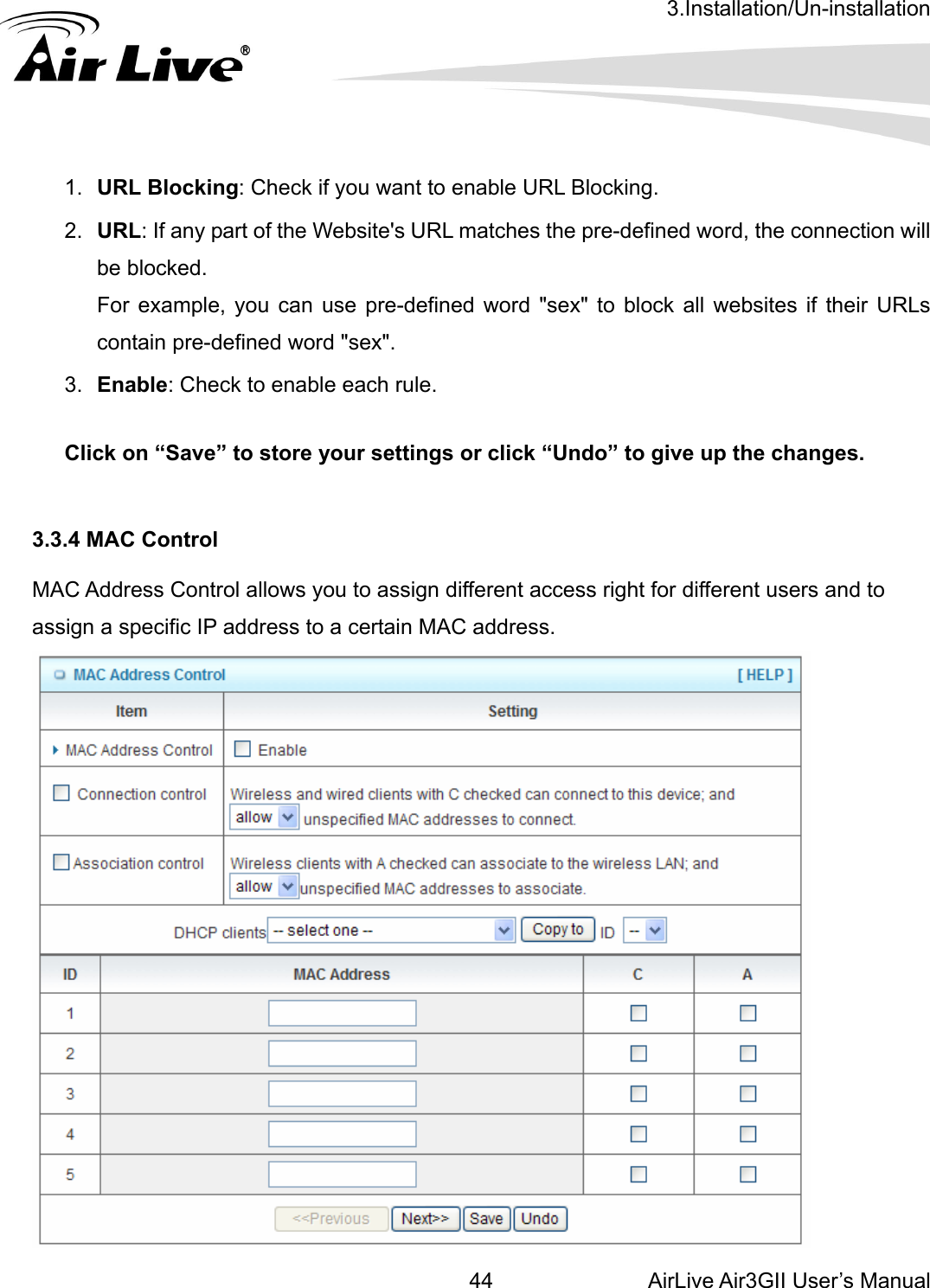 3.Installation/Un-installation AirLive Air3GII User’s Manual 44   the connection will For example, you can use pre-defined word &quot;sex&quot; to block all websites if their URLs  to enable each rule.   3.3 MA ent access right for different users and to assign a specific IP address to a certain MAC address.  1.  URL Blocking: Check if you want to enable URL Blocking.   2.  URL: If any part of the Website&apos;s URL matches the pre-defined word, be blocked. contain pre-defined word &quot;sex&quot;.   3.  Enable: Check Click on “Save” to store your settings or click “Undo” to give up the changes. .4 MAC Control C Address Control allows you to assign differ 