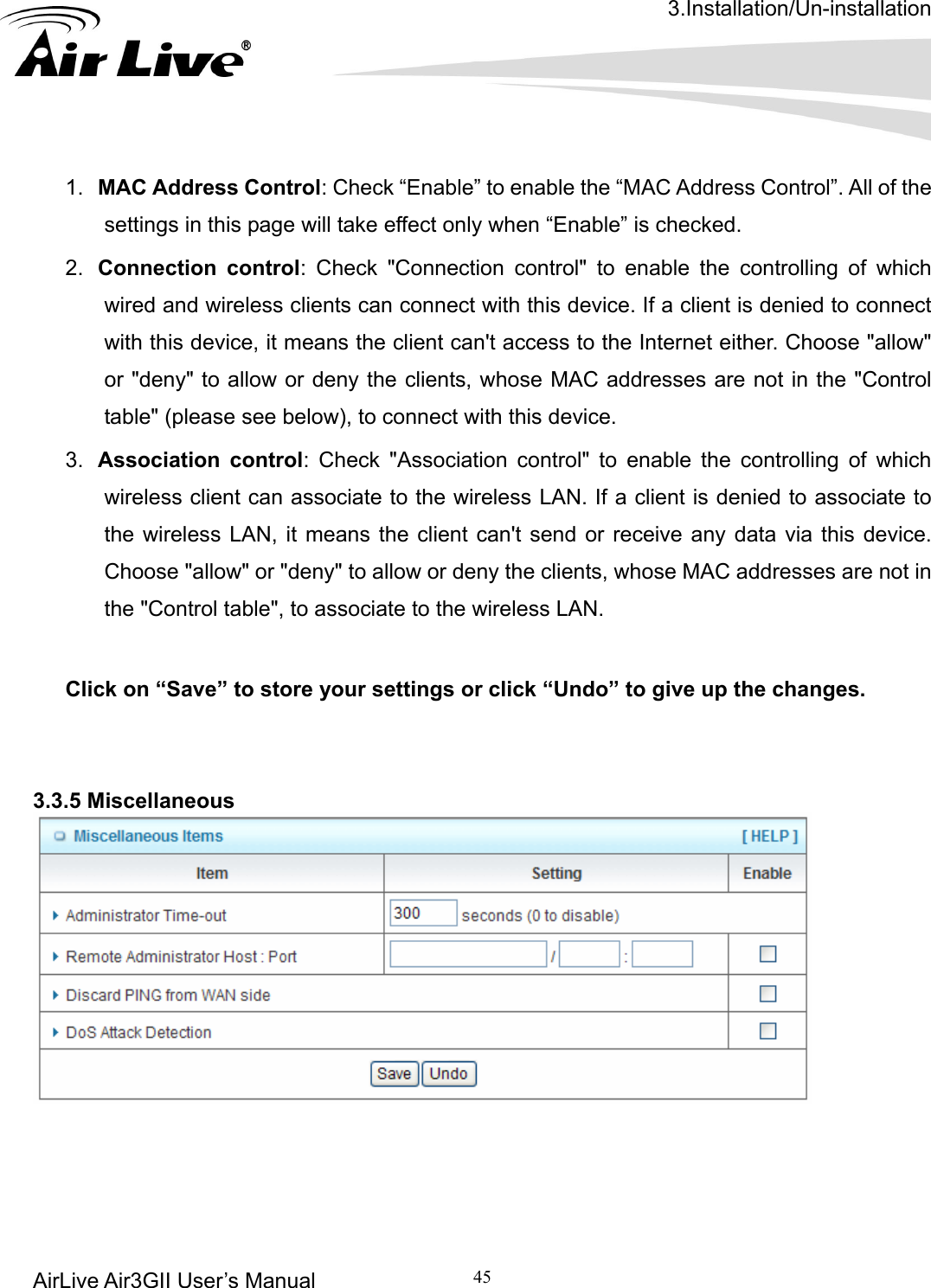 3.Installation/Un-installation AirLive Air3GII User’s Manual 45      All of the control: Check &quot;Connection control&quot; to enable the controlling of which nt can&apos;t access to the Internet either. Choose &quot;allow&quot; ts, whose MAC addresses are not in the &quot;Control table&quot; (please see below), to connect with this device. which wireless client can associate to the wireless LAN. If a client is denied to associate to LAN, it means the client can&apos;t send or receive any data via this device.  Click on “Save” to store your settings or click “Undo” to give up the changes.   3.3.5 Miscellaneous  1.  MAC Address Control: Check “Enable” to enable the “MAC Address Control”. settings in this page will take effect only when “Enable” is checked. 2.  Connection wired and wireless clients can connect with this device. If a client is denied to connect with this device, it means the clieor &quot;deny&quot; to allow or deny the clien3.  Association control: Check &quot;Association control&quot; to enable the controlling of the wireless Choose &quot;allow&quot; or &quot;deny&quot; to allow or deny the clients, whose MAC addresses are not in the &quot;Control table&quot;, to associate to the wireless LAN.        