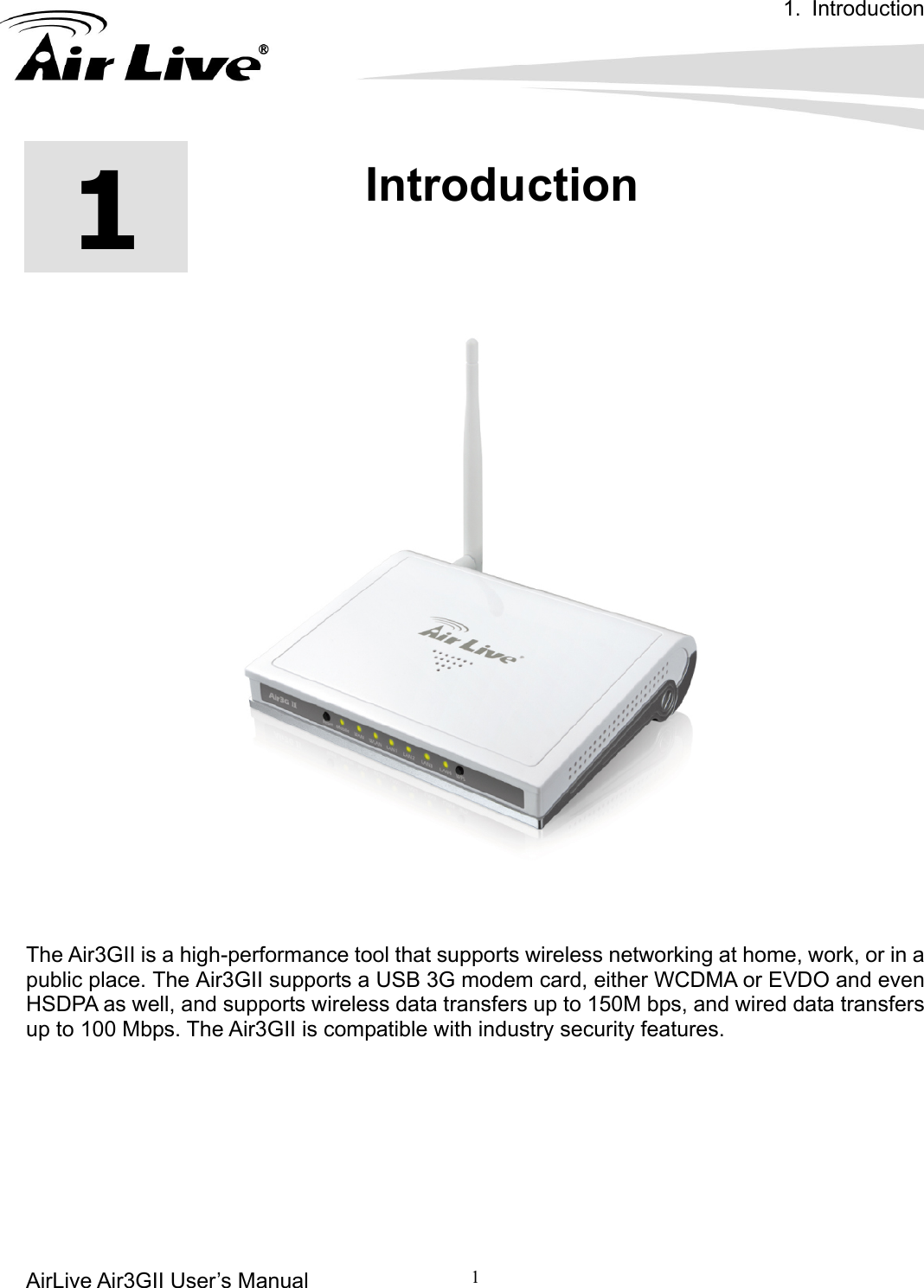 1. Introduction AirLive Air3GII User’s Manual         1      1  1.Introduction     The Air3GII is a high-performance tool that supports wireless networking at home, work, or in a public place. The Air3GII supports a USB 3G modem card, either WCDMA or EVDO and even HSDPA as well, and supports wireless data transfers up to 150M bps, and wired data transfers up to 100 Mbps. The Air3GII is compatible with industry security features.       