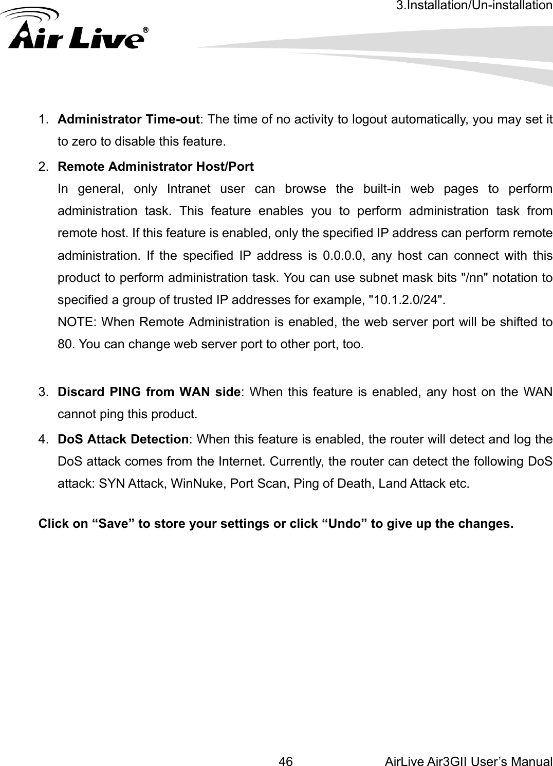 3.Installation/Un-installation AirLive Air3GII User’s Manual 46any host can connect with this 3.  Discard PING from WAN side: When this feature is enabled, any host on the WAN 4.  DoS Attack Detection: When this feature is enabled, the router will detect and log the DoS attack comes from the Internet. Currently, the router can detect the following DoS ck, WinNuke, Port Scan, Ping of Death, Land Attack etc.    Click on “Save” to store your settings or click “Undo” to give up the changes.               1.  Administrator Time-out: The time of no activity to logout automatically, you may set it to zero to disable this feature. 2.  Remote Administrator Host/Port In general, only Intranet user can browse the built-in web pages to perform administration task. This feature enables you to perform administration task from remote host. If this feature is enabled, only the specified IP address can perform remote administration. If the specified IP address is 0.0.0.0, product to perform administration task. You can use subnet mask bits &quot;/nn&quot; notation to specified a group of trusted IP addresses for example, &quot;10.1.2.0/24&quot;.   NOTE: When Remote Administration is enabled, the web server port will be shifted to 80. You can change web server port to other port, too.  cannot ping this product. attack: SYN Atta