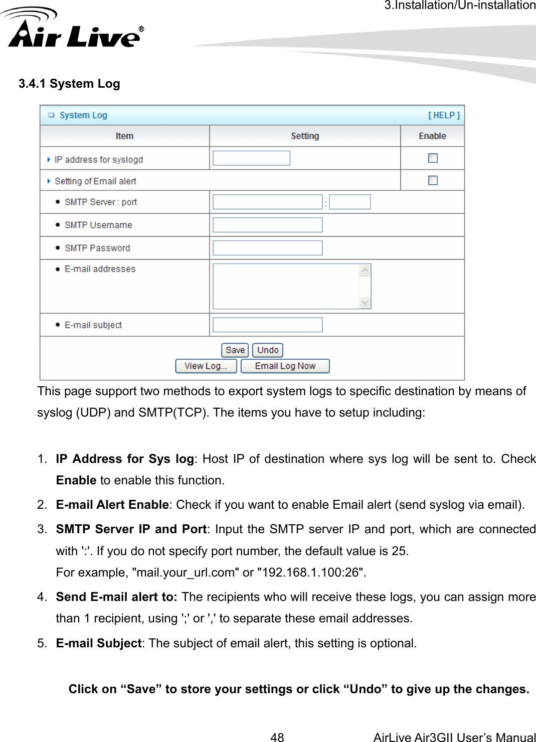 3.Installation/Un-installation AirLive Air3GII User’s Manual 48     3.4.1 System Log  This page support two methods to export system logs to specific destination by means of syslog (UDP) and SMTP(TCP). The items you have to setup including:    1.  IP Address for Sys log: Host IP of destination where sys log will be sent to. Check Enable to enable this function. 2.  E-mail Alert Enable: Check if you want to enable Email alert (send syslog via email). 3.  SMTP Server IP and Port: Input the SMTP server IP and port, which are connected with &apos;:&apos;. If you do not specify port number, the default value is 25. For example, &quot;mail.your_url.com&quot; or &quot;192.168.1.100:26&quot;. 4.  Send E-mail alert to: The recipients who will receive these logs, you can assign more than 1 recipient, using &apos;;&apos; or &apos;,&apos; to separate these email addresses. 5.  E-mail Subject: The subject of email alert, this setting is optional. Click on “Save” to store your settings or click “Undo” to give up the changes.   