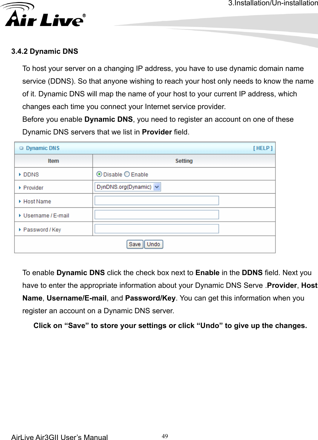 3.Installation/Un-installation AirLive Air3GII User’s Manual 49      To host your server on a changing IP address, you have to use dynamic domain name service (DDNS). So that anyone wishing to reach your host only needs to know the name of it. Dynamic DNS will map the name of your host to your current IP address, which changes each time you connect your Internet service provider.   Before you enable Dynamic DNS, you need to register an account on one of these Dynamic DNS servers that we list in Provider field.   3.4.2 Dynamic DNS   tion about your Dynamic DNS Serve .Provider, Host  up the changes.   To enable Dynamic DNS click the check box next to Enable in the DDNS field. Next you have to enter the appropriate informaName, Username/E-mail, and Password/Key. You can get this information when you register an account on a Dynamic DNS server. Click on “Save” to store your settings or click “Undo” to give    