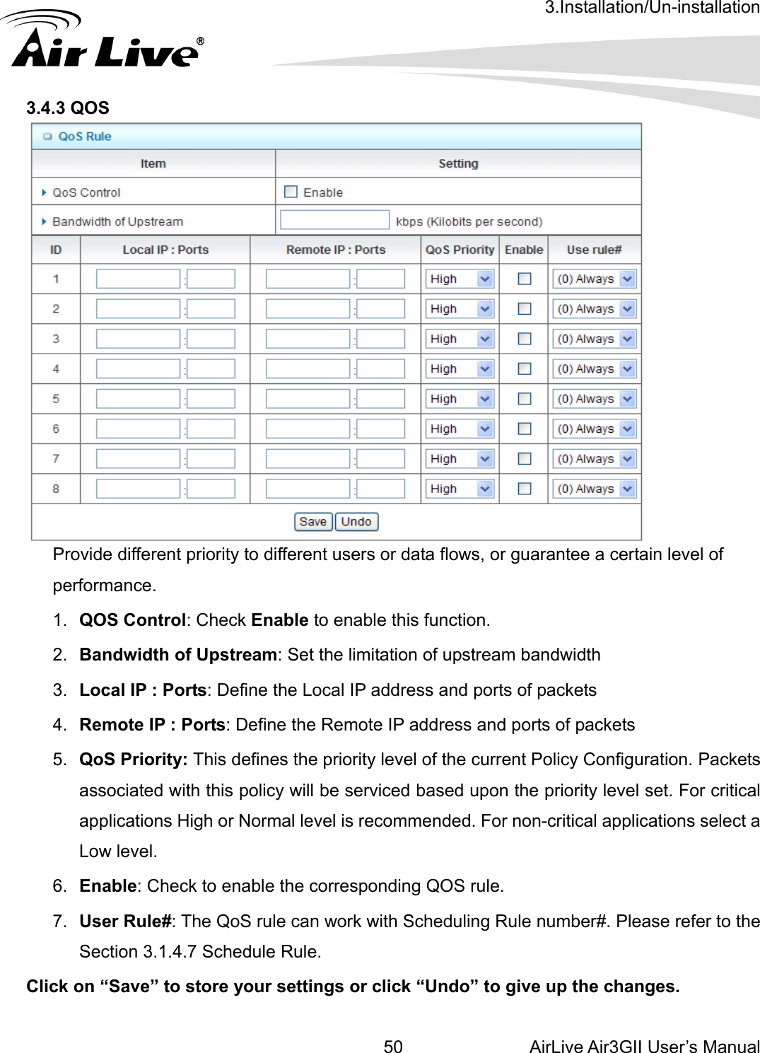 3.Installation/Un-installation AirLive Air3GII User’s Manual 50   3.4.3 QOS  Provide different priority to different users or data flows, or guarantee a certain level of performance. .  QOS Control: Check Enable to enable this function. 5.  QoS Priority: This defines the priority level of the current Policy Configuration. Packets al pplications High or Normal level is recommended. For non-critical applications select a ow level. 6.  nable: Check to enable the corresponding QOS rule. 7.  ser Rule#: The QoS rule can work with Scheduling Rule number#. Please refer to the ection 3.1.4.7 Schedule Rule. Click on “Save” to store your settings or click “Undo” to give up the changes. 12.  Bandwidth of Upstream: Set the limitation of upstream bandwidth 3.  Local IP : Ports: Define the Local IP address and ports of packets 4.  Remote IP : Ports: Define the Remote IP address and ports of packets associated with this policy will be serviced based upon the priority level set. For criticaLEUS