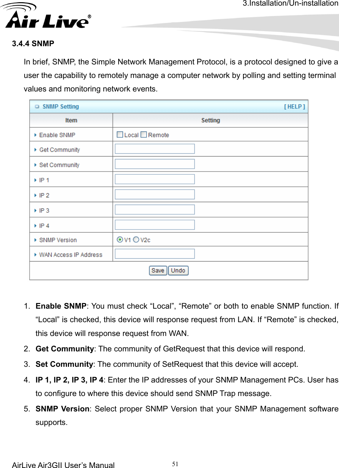 3.Installation/Un-installation AirLive Air3GII User’s Manual 51     In brief, SNMP, the Simple Network Management Protocol, is a protocol designed to give a user the capability to remotely manage a computer network by polling and setting terminal values and monitoring network events.     3.4.4 SNMP    1.  Enable SNMP: You must check “Local”, “Remote” or both to enable SNMP function. If te” is checked, P 3, IP 4: Enter the IP addresses of your SNMP Management PCs. User has “Local” is checked, this device will response request from LAN. If “Remothis device will response request from WAN. 2.  Get Community: The community of GetRequest that this device will respond. 3.  Set Community: The community of SetRequest that this device will accept. 4.  IP 1, IP 2, Ito configure to where this device should send SNMP Trap message. 5.  SNMP Version: Select proper SNMP Version that your SNMP Management software supports.  